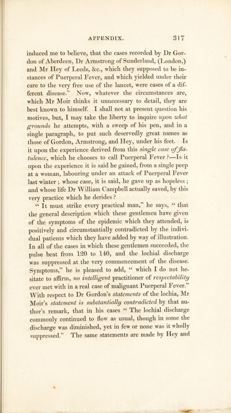 induced me to believe, that the cases recorded by Dr Gor¬ don of Aberdeen, Dr Armstrong of Sunderland, (London,) and Mr Hey of Leeds, &c., which they supposed to be in¬ stances of Puerperal Fever, and which yielded under their care to the very free use of the lancet, were cases of a dif¬ ferent disease.1'’ Now, whatever the circumstances are, which Mr Moir thinks it unnecessary to detail, they are best known to himself. I shall not at present question his motives, but, I may take the liberty to inquire upon wliat grounds he attempts, with a sweep of his pen, and in a single paragraph, to put such deservedly great names as those of Gordon, Armstrong, and Hey, under his feet. Is it upon the experience derived from this single case of fla¬ tulence, which he chooses to call Puerperal Fever ?—Is it upon the experience it is said he gained, from a single peep at a woman, labouring under an attack of Puerperal Fever last winter ; whose case, it is said, he gave up as hopeless ; and whose life Dr William Campbell actually saved, by this very practice which he derides ? “It must strike every practical man,11 he says, 44 that the general description which these gentlemen have given of the symptoms of the epidemic which they attended, is positively and circumstantially contradicted by the indivi¬ dual patients which they have added by way of illustration. In all of the cases in which these gentlemen succeeded, the pulse beat from 120 to 140, and the lochial discharge was suppressed at the very commencement of the disease. Symptoms,11 he is pleased to add, 44 which I do not he¬ sitate to affirm, no intelligent practitioner of respectability ever met with in a real case of malignant Puerperal Fever.11 With respect to Dr Gordon's statements of the lochia, Mr Moir’s statement is substantially contradicted by that au¬ thor's remark, that in his cases 44 The lochial discharge commonly continued to flow as usual, though in some the discharge was diminished, yet in few or none was it wholly suppressed.11 The same statements are made by Hey and