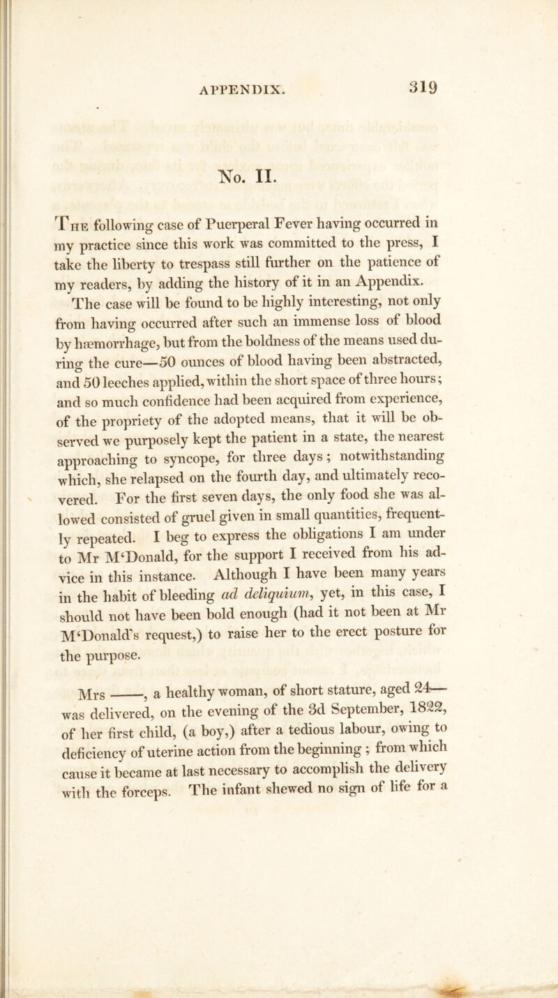 No. II. The following case of Puerperal Fever having occurred in my practice since this work was committed to the press, I take the liberty to trespass still further on the patience of my readers, by adding the history of it in an Appendix. The case will be found to be highly interesting, not only from having occurred after such an immense loss of blood by haemorrhage, but from the boldness of the means used du¬ ring the cure-—50 ounces of blood having been abstracted, and 50 leeches applied, within the short space of three hours; and so much confidence had been acquired from experience, of the propriety of the adopted means, that it w'lll be ob¬ served we purposely kept the patient m a state, the nearest approaching to syncope, for three days ; notwithstanding which, she relapsed on the fourth day, and ultimately reco¬ vered. For the first seven days, the only food she was al¬ lowed consisted of gruel given in small quantities, frequent¬ ly repeated. I beg to express the obligations X am under to Mr M‘Donald, for the support I received from his ad¬ vice in this instance. Although I have been many years in the habit of bleeding ad deliquiicm, yet, in this case, I should not have been bold enough (had it not been at Mr M‘Donald's request,) to raise her to the erect posture for the purpose. yqrs_a healthy woman, of short stature, aged 24—- was delivered, on the evening of the 3d September, 1822, of her first child, (a boy,) after a tedious labour, owing to deficiency of uterine action from the beginning ; from which cause it became at last necessary to accomplish the delivery with the forceps. The infant shewed no sign of life for a