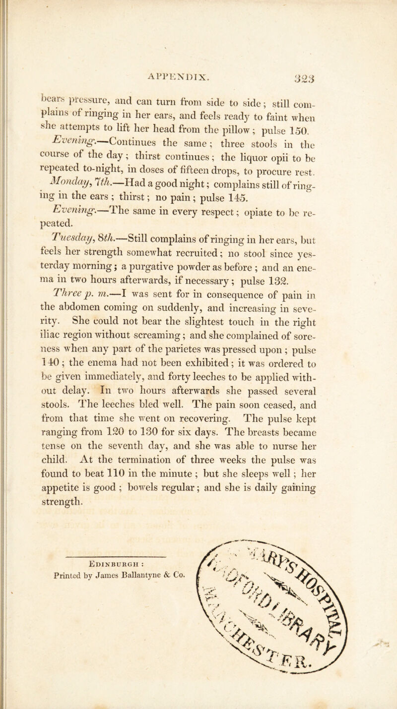APPENDIX. 32S ^ | 1 ,ears Pressure, and can turn from side to side; still com- ! plains of ringing in her ears, and feels ready to faint when she attempts to lift her head from the pillow; pulse 150. Evening. Continues the same; three stools in the | couise of the day; thirst continues; the liquor opii to he repeated to-night, in doses of fifteen drops, to procure rest. I Monday, 7th.—Had a good night; complains still of ring¬ ing in the ears ; thirst; no pain; pulse 145. Evening.—The same in every respect; opiate to be re¬ peated. Tuesday, 8th.—Still complains of ringing in her ears, but feels her strength somewhat recruited; no stool since yes¬ terday morning; a purgative powder as before ; and an ene¬ ma in two hours afterwards, if necessary; pulse 132. Three p. m.—I was sent for in consequence of pain in the abdomen coming on suddenly, and increasing in seve¬ rity. She could not bear the slightest touch in the right iliac region without screaming; and she complained of sore¬ ness when any part of the parietes was pressed upon ; pulse 140 ; the enema had not been exhibited; it was ordered to be given immediately, and forty leeches to be applied with¬ out delay. In two hours afterwards she passed several stools. The leeches bled well. The pain soon ceased, and from that time she went on recovering. The pulse kept ranging from 120 to 130 for six days. The breasts became tense on the seventh day, and she was able to nurse her child. At the termination of three weeks the pulse was found to beat 110 in the minute ; but she sleeps well; her appetite is good ; bowels regular; and she is daily gaining strength. Edinburgh: Printed by James Ballantyne & Co. V