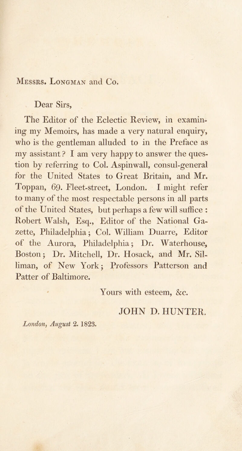 Messrs, Longman and Co. Dear Sirs, The Editor of the Eclectic Review, in examin- ing my Memoirs, has made a very natural enquiry, who is the gentleman alluded to in the Preface as my assistant ? I am very happy to answer the ques- tion by referring to Col. Aspinwall, consul-general for the United States to Great Britain, and Mr. Toppan, 69. Fleet-street, London. I might refer to many of the most respectable persons in all parts of the United States, but perhaps a few will suffice : Robert Walsh, Esq., Editor of the National Ga- zette, Philadelphia; Col. William Duarre, Editor of the Aurora, Philadelphia; Dr. Waterhouse, Boston; Dr. Mitchell, Dr. Hosack, and Mr. Sil- liman, of New York; Professors Patterson and Patter of Baltimore. Yours with esteem, &c. JOHN D. HUNTER. London, August 2. 1823.