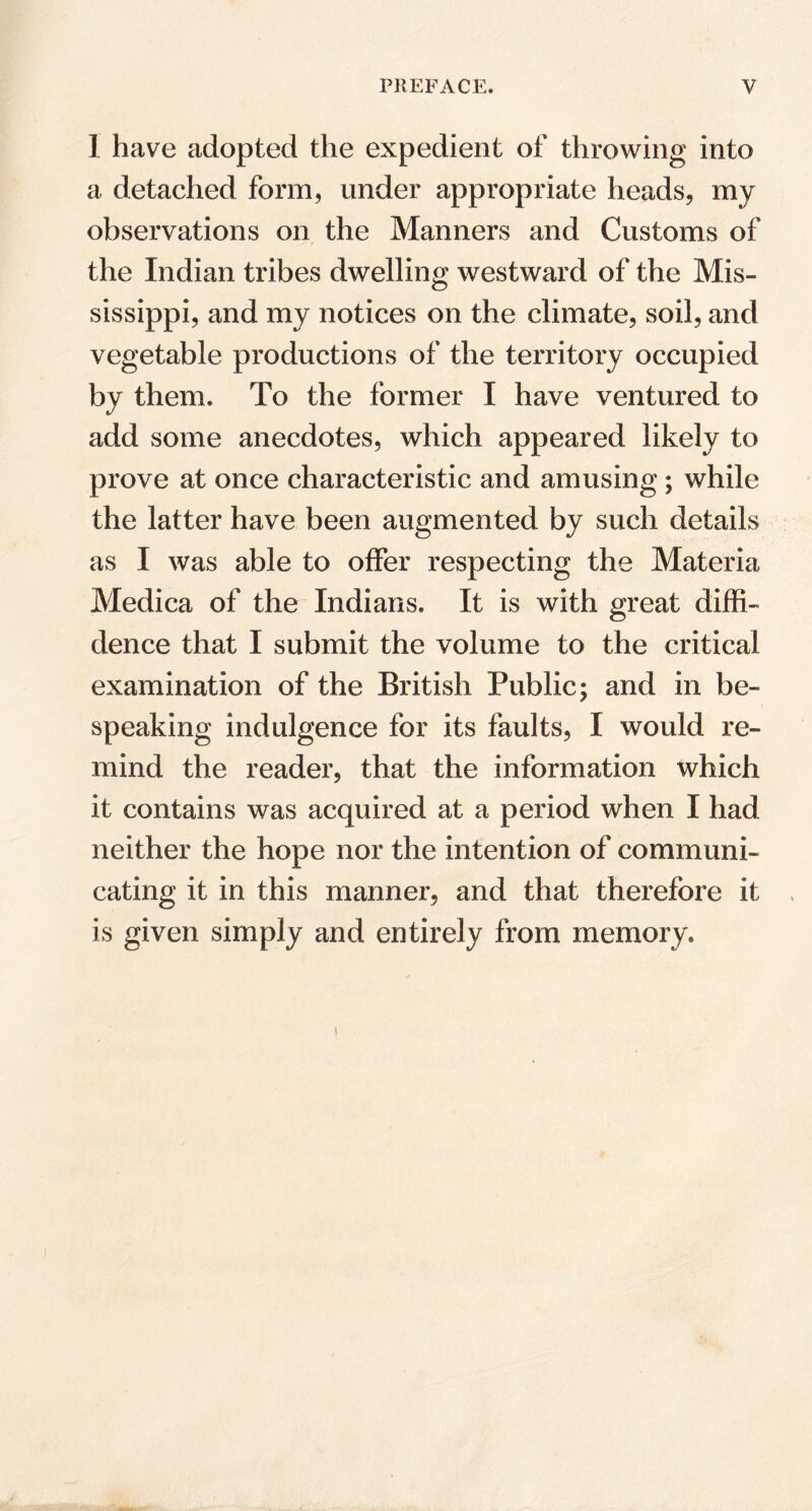 1 have adopted the expedient of throwing into a detached form, under appropriate heads, my observations on the Manners and Customs of the Indian tribes dwelling westward of the Mis- sissippi, and my notices on the climate, soil, and vegetable productions of the territory occupied by them. To the former I have ventured to add some anecdotes, which appeared likely to prove at once characteristic and amusing; while the latter have been augmented by such details as I was able to offer respecting the Materia Medica of the Indians. It is with great diffi- dence that I submit the volume to the critical examination of the British Public; and in be- speaking indulgence for its faults, I would re- mind the reader, that the information which it contains was acquired at a period when I had neither the hope nor the intention of communi- cating it in this manner, and that therefore it is given simply and entirely from memory. i