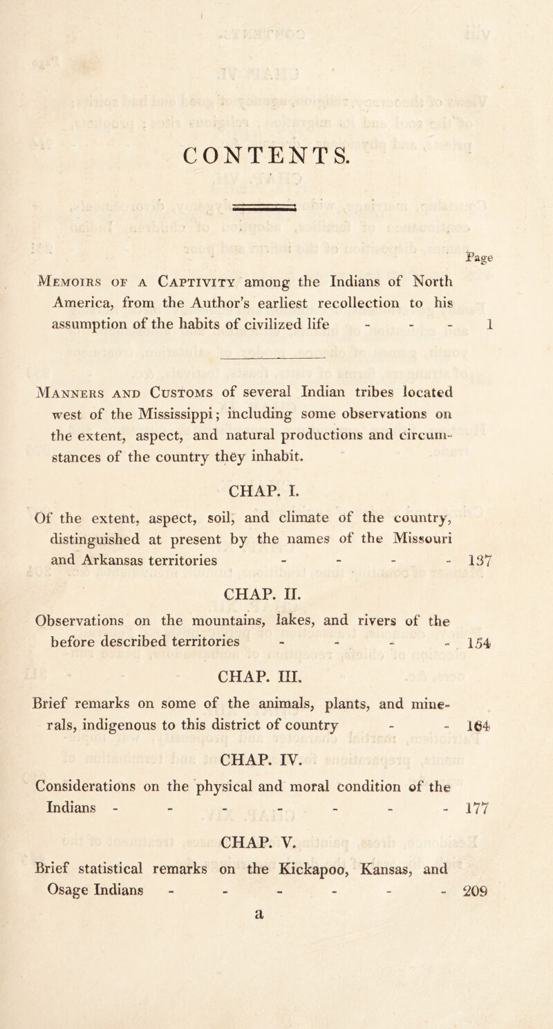 CONTENTS. Pag;e Memoirs of a Captivity among the Indians of North America, from the Author’s earliest recollection to his assumption of the habits of civilized life 1 Manners and Customs of several Indian tribes located west of the Mississippi; including some observations on the extent, aspect, and natural productions and circum- stances of the country they inhabit. CHAP. I. Of the extent, aspect, soil, and climate of the country, distinguished at present by the names of the Missouri and Arkansas territories - - - - 137 CHAP. II. Observations on the mountains, lakes, and rivers of the before described territories - 154 CHAP. III. Brief remarks on some of the animals, plants, and mine- rals, indigenous to this district of country - - 164 CHAP. IV. Considerations on the physical and moral condition of the Indians ------- 177 CHAP. V. Brief statistical remarks on the Kickapoo, Kansas, and Osage Indians ------ 209 a