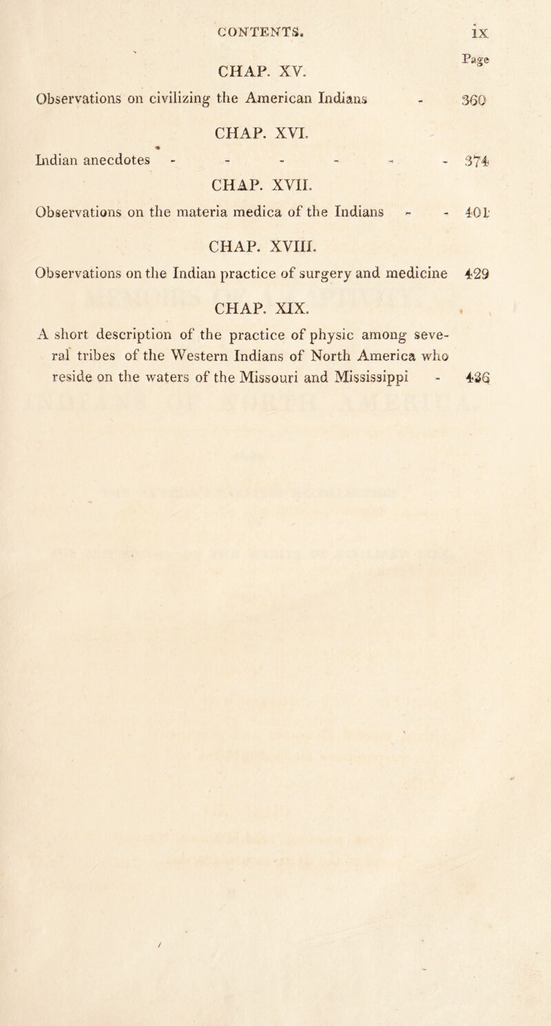 CHAP. XV. Observations on civilizing the American Indians CHAP, XVI. Indian anecdotes - CHAP, XVII, Observations on the materia medica of the Indians Pa^e 360 374 4-01 CHAP, XVIII. Observations on the Indian practice of surgery and medicine 429 CHAP, XIX. A short description of the practice of physic among seve- ral tribes of the Western Indians of North America who reside on the waters of the Missouri and Mississippi - 436