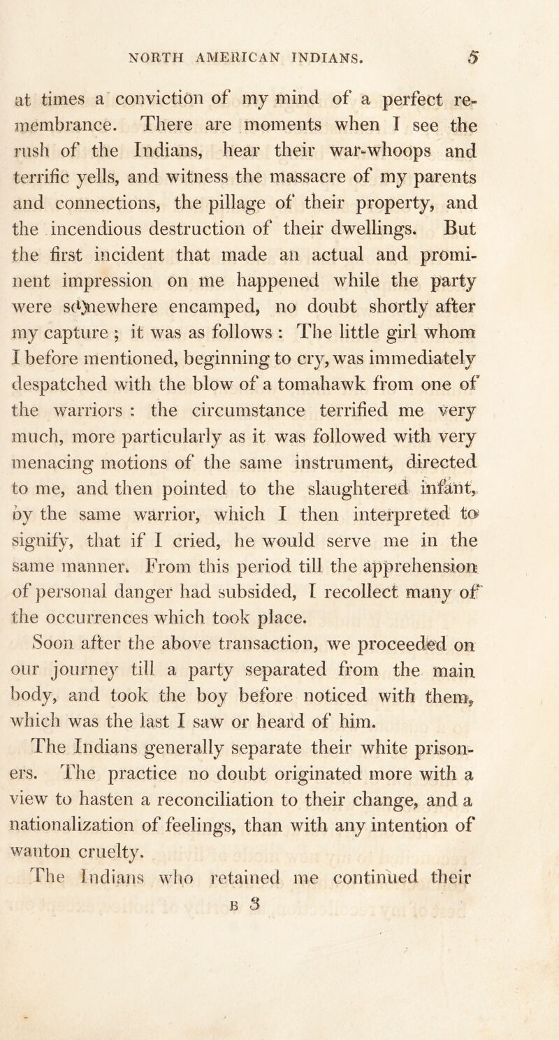 at times a conviction of my mind of a perfect re- membrance. There are moments when I see the rush of the Indians, hear their war-whoops and terrific yells, and witness the massacre of my parents and connections, the pillage of their property, and the incendious destruction of their dwellings. But the first incident that made an actual and promi- nent impression on me happened while the party were sd)newhere encamped, no doubt shortly after my capture ; it was as follows : The little girl whom I before mentioned, beginning to cry, was immediately despatched with the blow of a tomahawk from one of the warriors : the circumstance terrified me very much, more particularly as it was followed with very menacing motions of the same instrument, directed to me, and then pointed to the slaughtered infant, by the same warrior, which I then interpreted to* signify, that if I cried, he would serve me in the same manner* From this period till the apprehension of personal danger had subsided, I recollect many off the occurrences which took place. Soon after the above transaction, we proceeded on our journey till a party separated from the main body, and took the boy before noticed with them* which was the last I saw or heard of him. The Indians generally separate their white prison- ers. The practice no doubt originated more with a view to hasten a reconciliation to their change, and a nationalization of feelings, than with any intention of wanton cruelty. The Indians who retained me continued their