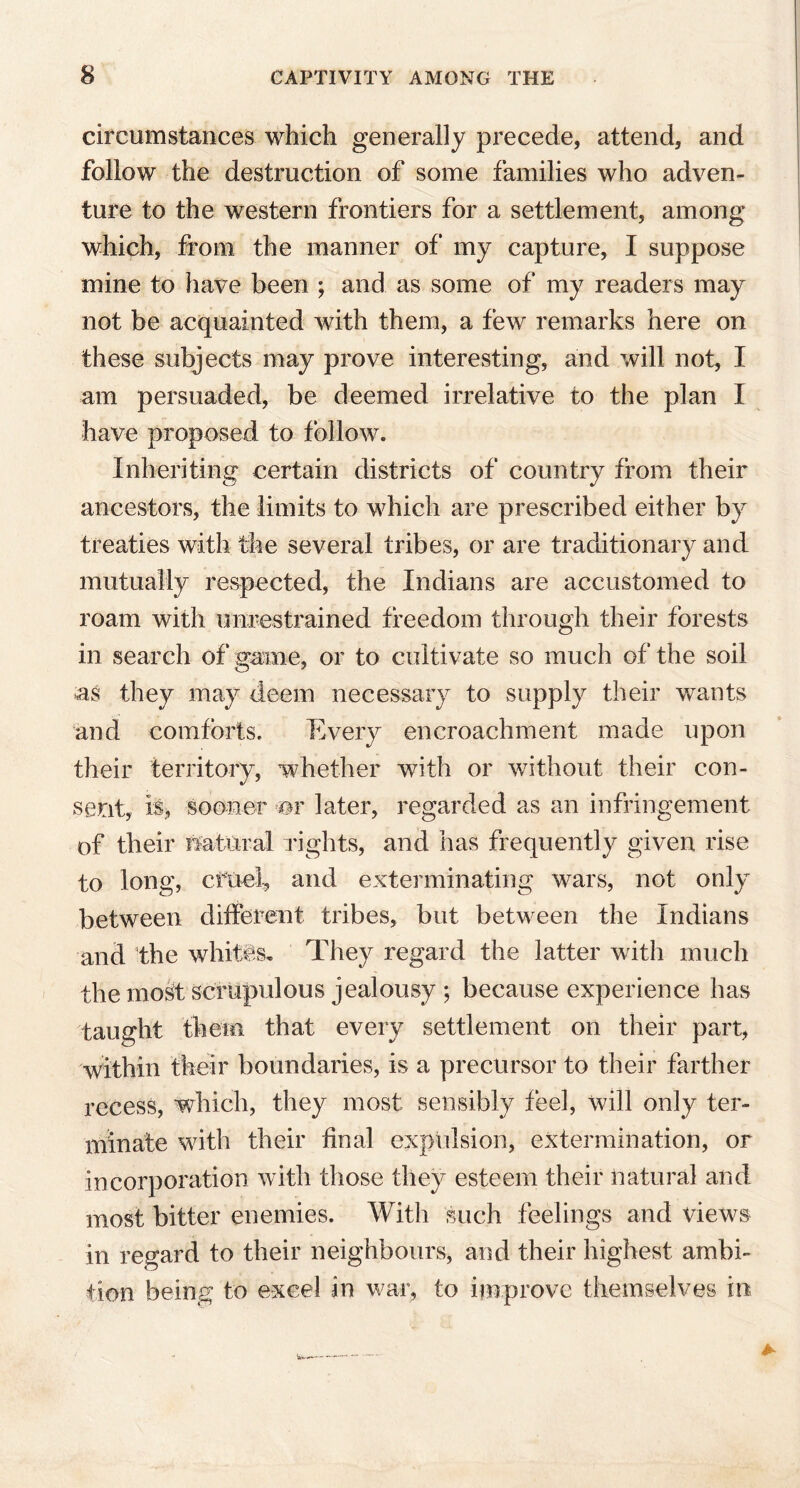 circumstances which generally precede, attend, and follow the destruction of some families who adven- ture to the western frontiers for a settlement, among which, from the manner of my capture, I suppose mine to have been ; and as some of my readers may not be acquainted with them, a few remarks here on these subjects may prove interesting, and will not, I am persuaded, be deemed irrelative to the plan I have proposed to follow. Inheriting certain districts of country from their ancestors, the limits to which are prescribed either by treaties with the several tribes, or are traditionary and mutually respected, the Indians are accustomed to roam with unrestrained freedom through their forests in search of game, or to cultivate so much of the soil as they may deem necessary to supply their wants and comforts. Every encroachment made upon their territory, whether with or without their con- sent, is> sooner or later, regarded as an infringement of their natural rights, and has frequently given rise to long, cfuel, and exterminating wars, not only between different tribes, but between the Indians and the whites. They regard the latter with much the most scrupulous jealousy ; because experience has taught them that every settlement on their part, within their boundaries, is a precursor to their farther recess, which, they most sensibly feel, will only ter- minate with their final expulsion, extermination, or incorporation with those they esteem their natural and most bitter enemies. With such feelings and views in regard to their neighbours, and their highest ambi- tion being to excel in war, to improve themselves in