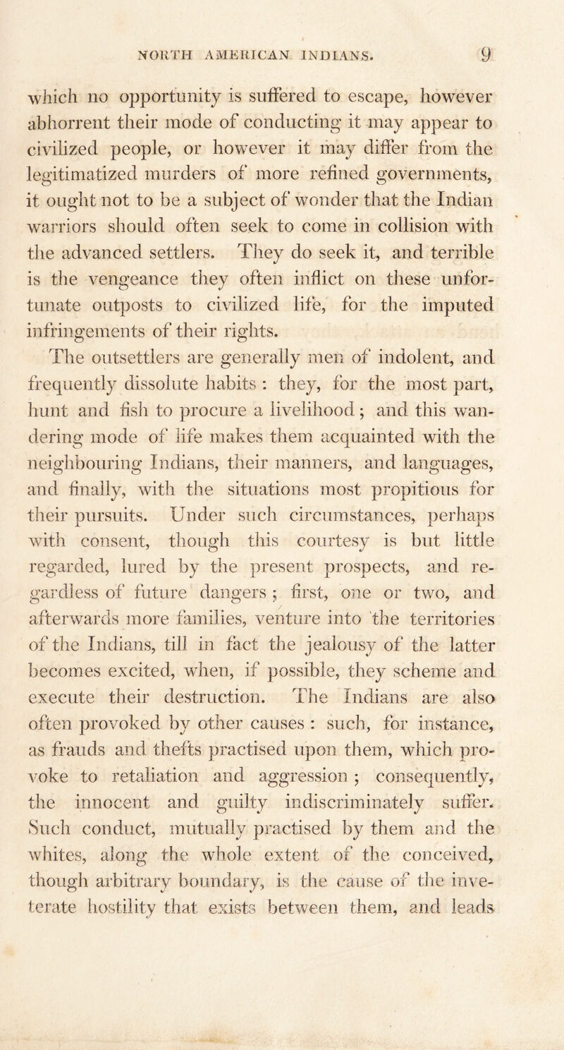 which no opportunity is suffered to escape, however abhorrent their mode of conducting it may appear to civilized people, or however it may differ from the legitimatized murders of more refined governments, it ought not to be a subject of wonder that the Indian warriors should often seek to come in collision with the advanced settlers. They do seek it, and terrible is the vengeance they often inflict on these unfor- tunate outposts to civilized life, for the imputed infringements of their rights. The outsettiers are generally men of indolent, and frequently dissolute habits : they, for the most part, hunt and fish to procure a livelihood; and this wan- dering mode of life makes them acquainted with the neighbouring Indians, their manners, and languages, and finally, with the situations most propitious for their pursuits. Under such circumstances, perhaps with consent, though this courtesy is but little regarded, lured by the present prospects, and re- gardless of future dangers ; first, one or two, and afterwards more families, venture into the territories of the Indians, till in fact the jealousy of the latter becomes excited, wdien, if possible, they scheme and execute their destruction. The Indians are also often provoked by other causes : such, for instance, as frauds and thefts practised upon them, which pro- voke to retaliation and aggression; consequently, the innocent and guilty indiscriminately suffer. Such conduct, mutually practised by them and the whites, along the whole extent of the conceived, though arbitrary boundary, is the cause of the inve- terate hostility that exists between them, and leads