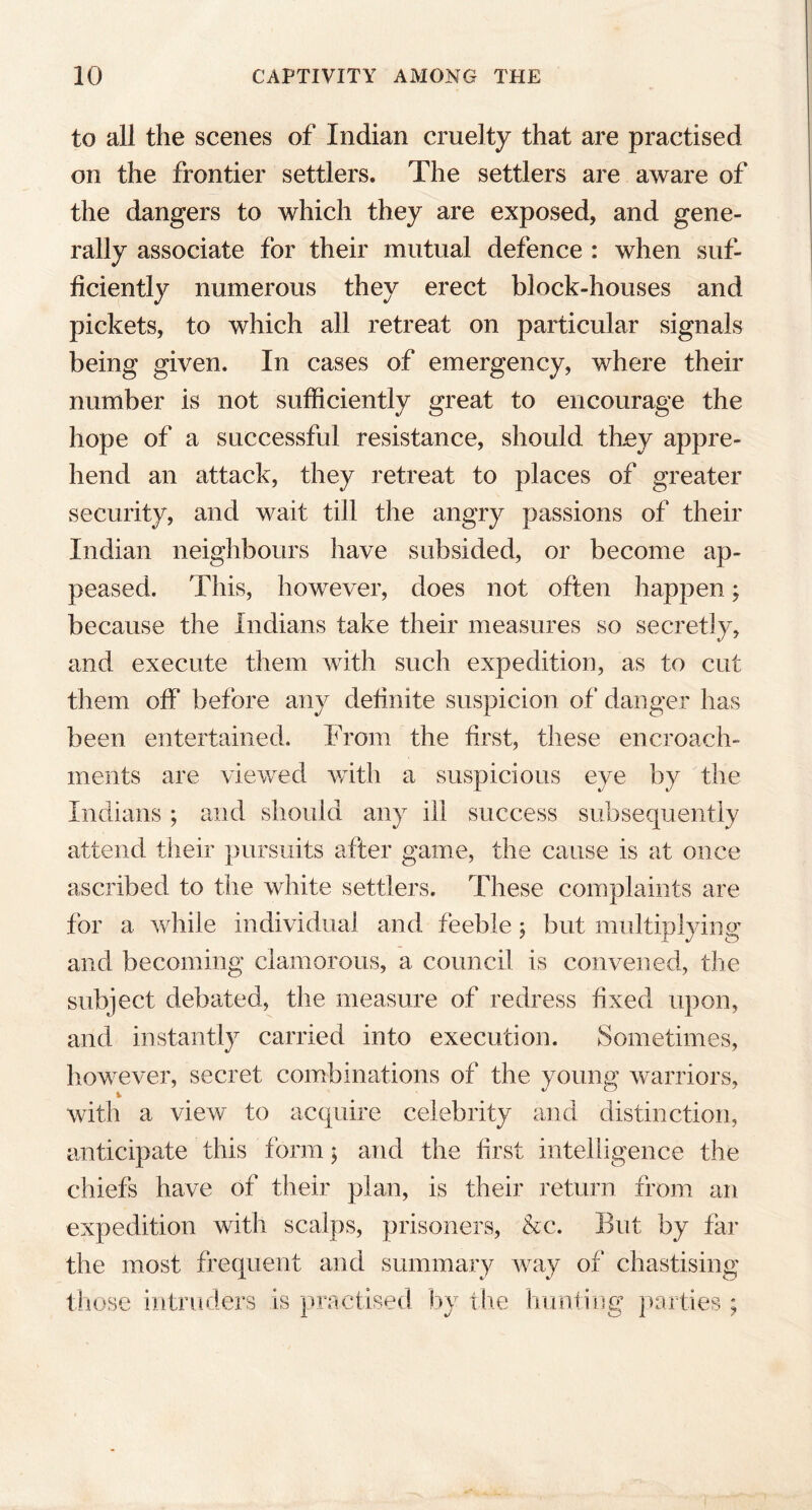 to all the scenes of Indian cruelty that are practised on the frontier settlers. The settlers are aware of the dangers to which they are exposed, and gene- rally associate for their mutual defence : when suf- ficiently numerous they erect block-houses and pickets, to which all retreat on particular signals being given. In cases of emergency, where their number is not sufficiently great to encourage the hope of a successful resistance, should they appre- hend an attack, they retreat to places of greater security, and wait tiJl the angry passions of their Indian neighbours have subsided, or become ap- peased. This, however, does not often happen; because the Indians take their measures so secretly, and execute them with such expedition, as to cut them off before any definite suspicion of danger has been entertained. From the first, these encroach- ments are viewed with a suspicious eye by the Indians ; and should any ill success subsequently attend their pursuits after game, the cause is at once ascribed to the white settlers. These complaints are for a while individual and feeble ; but multiplying and becoming clamorous, a council is convened, the subject debated, the measure of redress fixed upon, and instantly carried into execution. Sometimes, however, secret combinations of the young warriors, with a view to acquire celebrity and distinction, anticipate this form; and the first intelligence the chiefs have of their plan, is their return from an expedition with scalps, prisoners, &c. But by far the most frequent and summary way of chastising those intruders is practised by the hunting parties ;