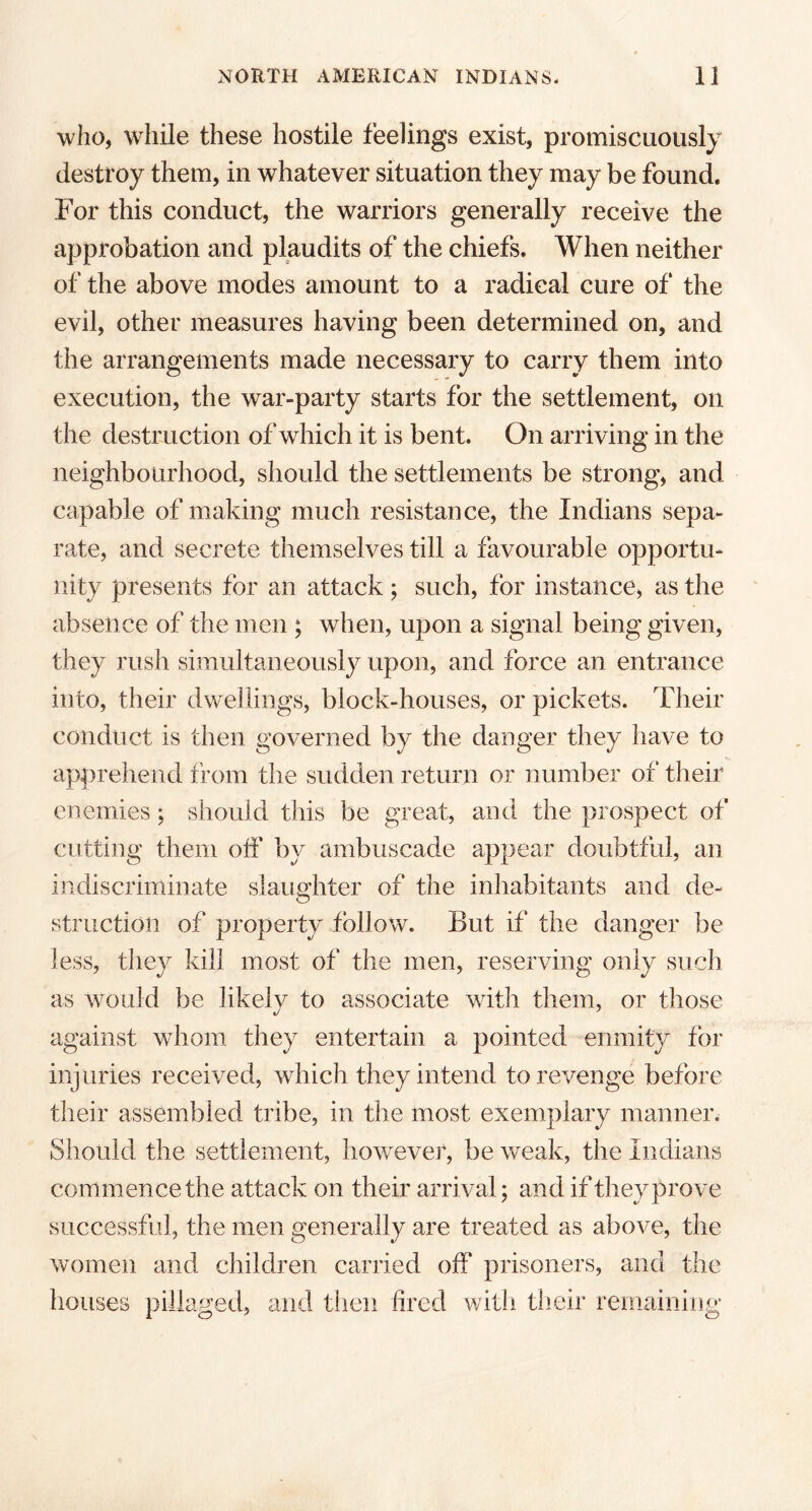 who, while these hostile feelings exist, promiscuously destroy them, in whatever situation they may be found. For this conduct, the warriors generally receive the approbation and plaudits of the chiefs. When neither of the above modes amount to a radical cure of the evil, other measures having been determined on, and the arrangements made necessary to carry them into execution, the war-party starts for the settlement, on the destr uction of which it is bent. On arriving in the neighbourhood, should the settlements be strong, and capable of making much resistance, the Indians sepa- rate, and secrete themselves till a favourable opportu- nity presents for an attack; such, for instance, as the absence of the men ; when, upon a signal being given, they rush simultaneously upon, and force an entrance into, their dwellings, block-houses, or pickets. Their conduct is then governed by the danger they have to apprehend from the sudden return or number of their enemies; should this be great, and the prospect of cutting them off by ambuscade appear doubtful, an indiscriminate slaughter of the inhabitants and de- struction of property follow. But if the danger be less, they kill most of the men, reserving only such as would be likely to associate with them, or those against whom they entertain a pointed enmity for injuries received, which they intend to revenge before their assembled tribe, in the most exemplary manner. Should the settlement, however, be weak, the Indians commence the attack on their arrival; and if they prove successful, the men generally are treated as above, the women and children carried off prisoners, and the houses pillaged, and then fired with their remaining