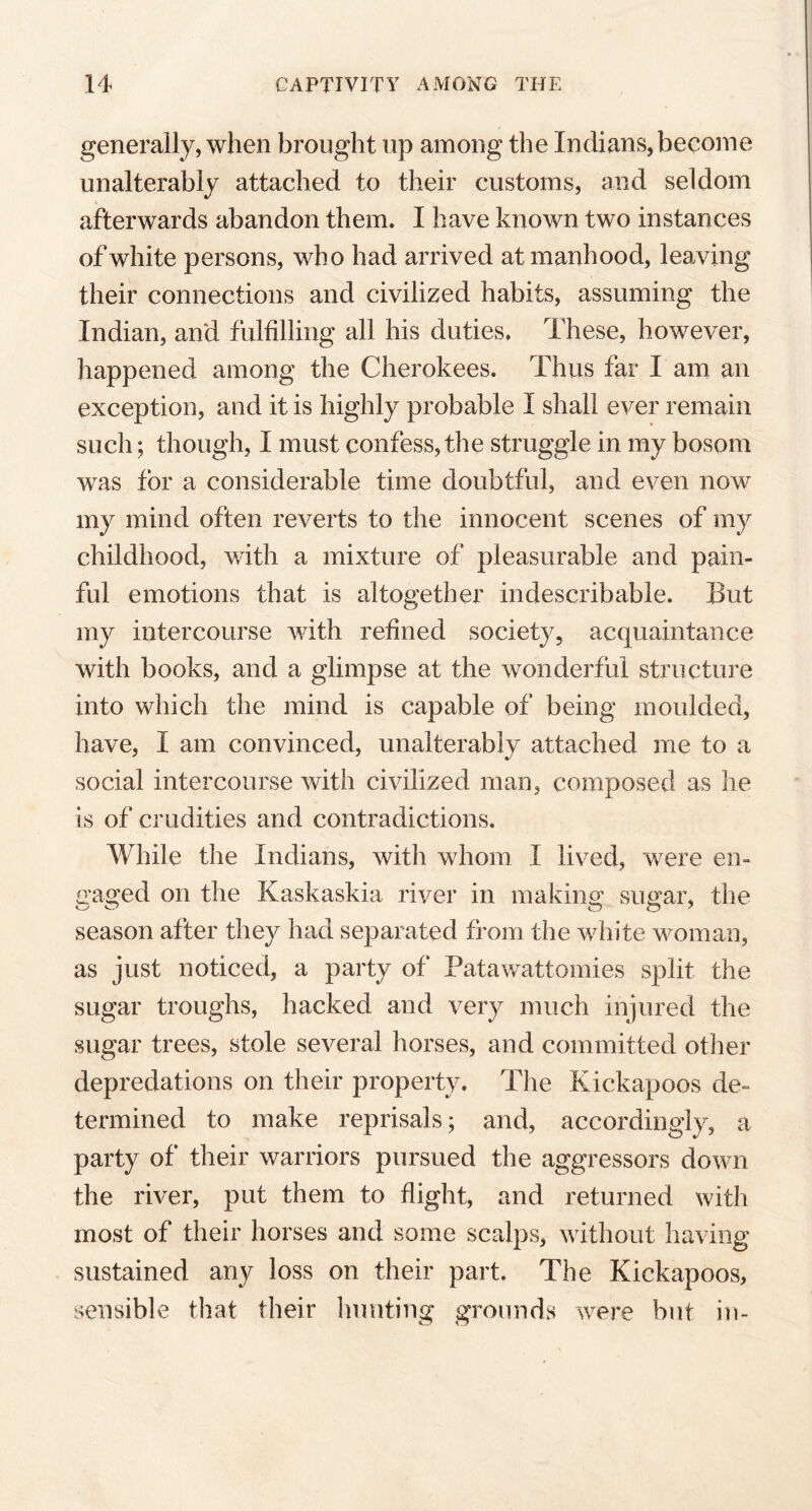 generally, when brought up among the Indians, become unalterably attached to their customs, and seldom afterwards abandon them. I have known two instances of white persons, who had arrived at manhood, leaving their connections and civilized habits, assuming the Indian, and fulfilling all his duties. These, however, happened among the Cherokees. Thus far I am an exception, and it is highly probable I shall ever remain such; though, I must confess, the struggle in my bosom was for a considerable time doubtful, and even now my mind often reverts to the innocent scenes of my childhood, with a mixture of pleasurable and pain- ful emotions that is altogether indescribable. But my intercourse with refined society, acquaintance with books, and a glimpse at the wonderful structure into which the mind is capable of being moulded, have, I am convinced, unalterably attached me to a social intercourse with civilized man, composed as he is of crudities and contradictions. While the Indians, with whom I lived, were en- gaged on the K ask a ski a river in making sugar, the season after they had separated from the white woman, as just noticed, a party of Patawattomies split the sugar troughs, hacked and very much injured the sugar trees, stole several horses, and committed other depredations on their property. The Kickapoos de- termined to make reprisals; and, accordingly, a party of their warriors pursued the aggressors down the river, put them to flight, and returned with most of their horses and some scalps, without having sustained any loss on their part. The Kickapoos, sensible that their hunting grounds were but in-