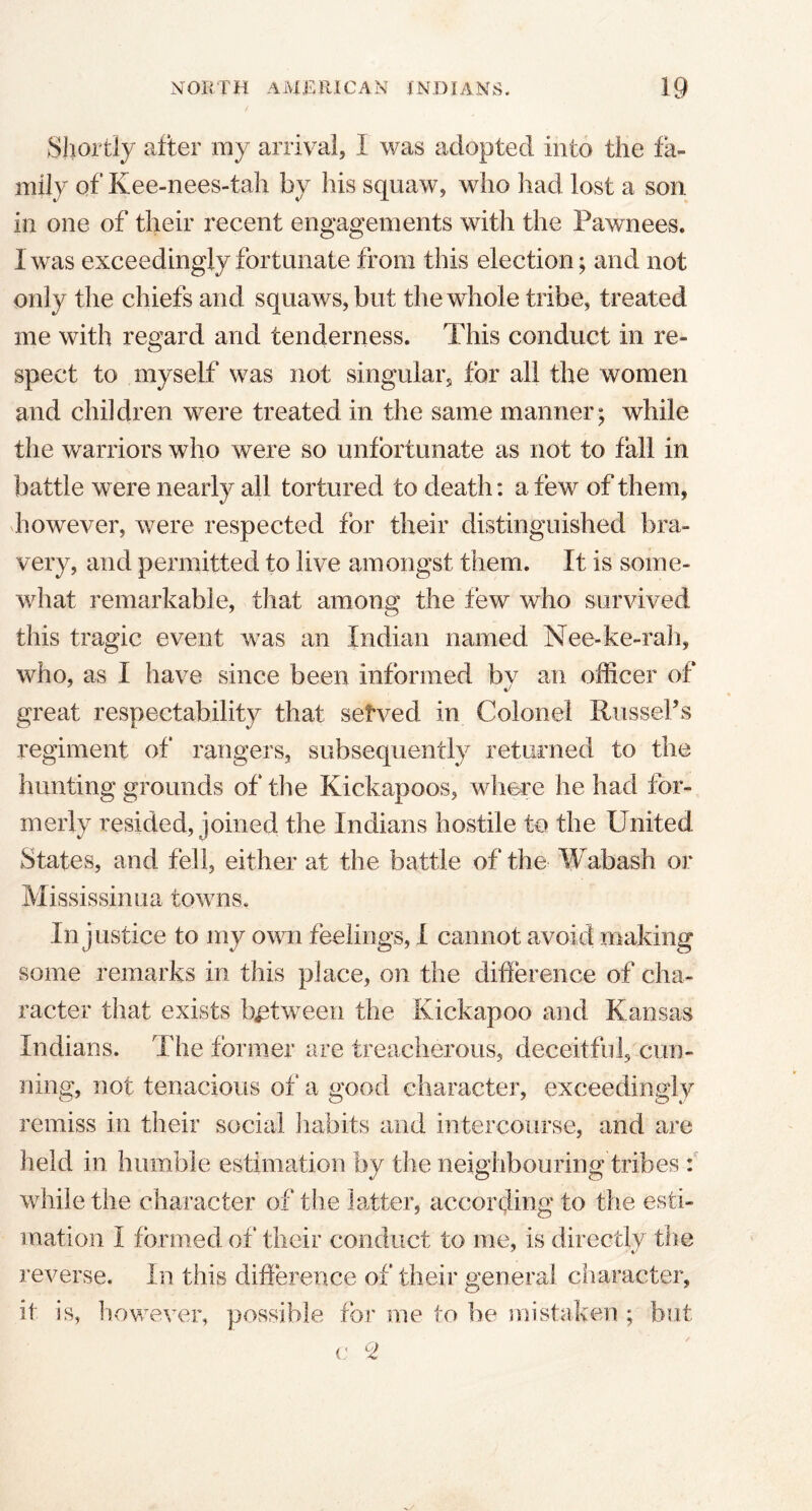 Shortly after my arrival, I was adopted into the fa- mily of Kee-nees-tah by his squaw, who had lost a son in one of their recent engagements with the Pawnees. I was exceedingly fortunate from this election; and not only the chiefs and squaws, but the whole tribe, treated me with regard and tenderness. This conduct in re- spect to myself was not singular, for all the women and children were treated in the same manner; while the warriors who were so unfortunate as not to fall in battle were nearly all tortured to death: a few of them, however, were respected for their distinguished bra- very, and permitted to live amongst them. It is some- what remarkable, that among the few who survived this tragic event was an Indian named Nee-ke-rah, who, as I have since been informed bv an officer of great respectability that setved in Colonel Russel’s regiment of rangers, subsequently returned to the hunting grounds of the Kickapoos, where he had for- merly resided, joined the Indians hostile to the United States, and fell, either at the battle of the Wabash or Mississinua towns. Injustice to my own feelings, I cannot avoid making some remarks in this place, on the difference of cha- racter that exists between the Kickapoo and Kansas Indians. The former are treacherous, deceitful, cun- ning, not tenacious of a good character, exceedingly remiss in their social habits and intercourse, and are held in humble estimation by the neighbouring tribes : while the character of the latter, according to the esti- mation I formed of their conduct to me, is directly the reverse. In this difference of their general character, it is, however, possible for me to be mistaken ; but c °Z
