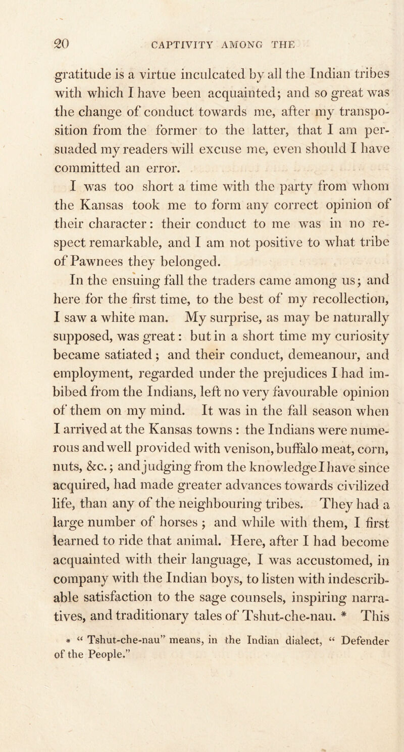 gratitude is a virtue inculcated by all the Indian tribes with which I have been acquainted; and so great was the change of conduct towards me, after my transpo- sition from the former to the latter, that I am per- suaded my readers will excuse me, even should I have committed an error. I was too short a time with the party from whom the Kansas took me to form any correct opinion of their character: their conduct to me was in no re- spect remarkable, and I am not positive to what tribe of Pawnees they belonged. In the ensuing fall the traders came among us; and here for the first time, to the best of my recollection, I saw a white man. My surprise, as may be naturally supposed, was great: but in a short time my curiosity became satiated; and their conduct, demeanour, and employment, regarded under the prejudices I had im- bibed from the Indians, left no very favourable opinion of them on my mind. It was in the fall season when I arrived at the Kansas towns : the Indians were nume- rous and well provided with venison, buffalo meat, corn, nuts, &c.; and judging from the knowledge I have since acquired, had made greater advances towards civilized life, than any of the neighbouring tribes. They had a large number of horses ; and while with them, I first learned to ride that animal. Here, after I had become acquainted with their language, I was accustomed, in company with the Indian boys, to listen with indescrib- able satisfaction to the sage counsels, inspiring narra- tives, and traditionary tales of Tshut-che-nau. * This * “ Tshut-che-nau” means, in the Indian dialect, “ Defender of the People.”