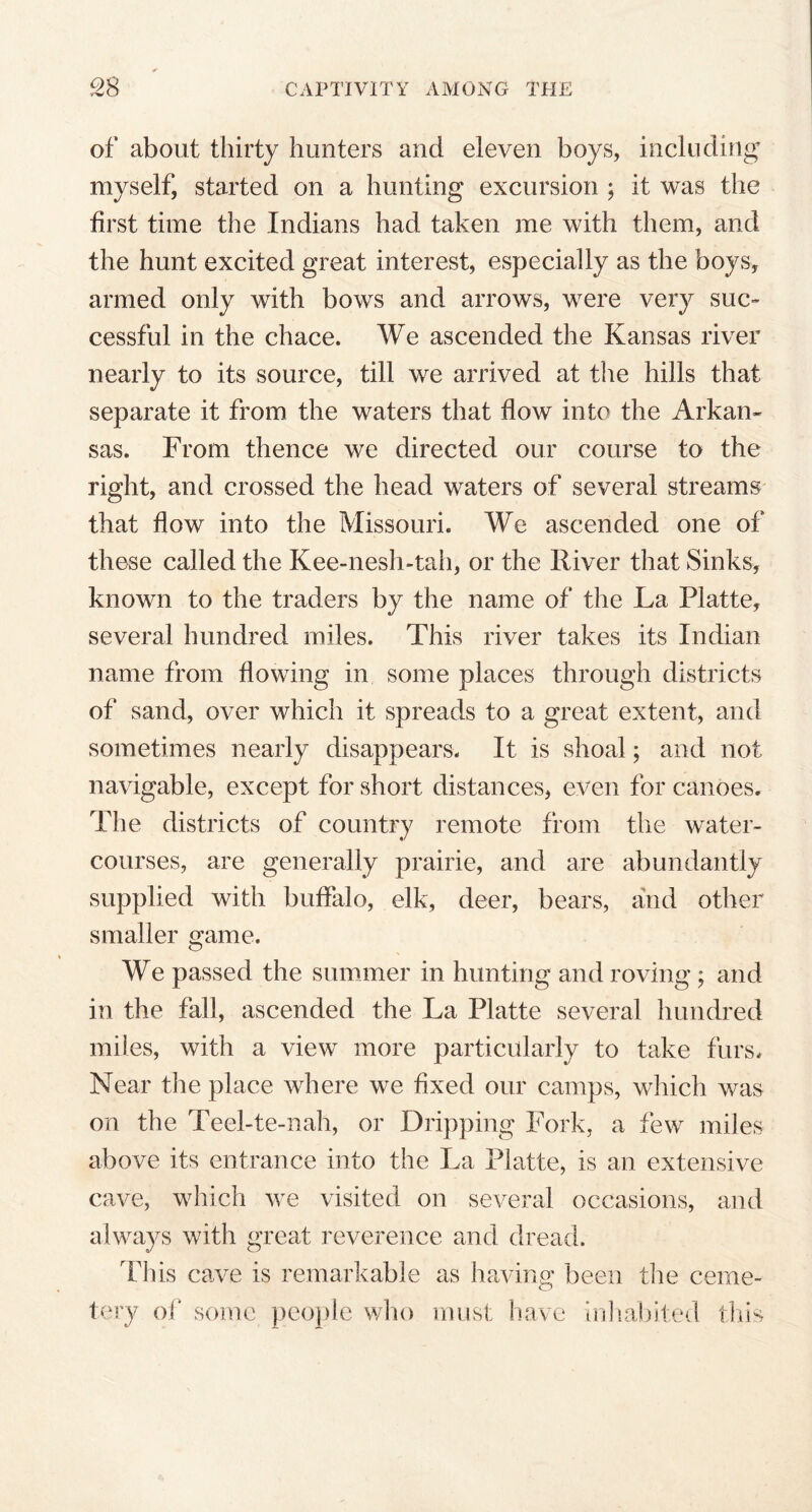 of about thirty hunters and eleven boys, including myself, started on a hunting excursion ; it was the first time the Indians had taken me with them, and the hunt excited great interest, especially as the boys, armed only with bows and arrows, were very suc- cessful in the chace. We ascended the Kansas river nearly to its source, till we arrived at the hills that separate it from the waters that flow into the Arkan- sas. From thence we directed our course to the right, and crossed the head waters of several streams that flow into the Missouri. We ascended one of these called the Kee-nesh-tah, or the River that Sinks, known to the traders by the name of the La Platte, several hundred miles. This river takes its Indian name from flowing in some places through districts of sand, over which it spreads to a great extent, and sometimes nearly disappears. It is shoal; and not navigable, except for short distances, even for canoes. The districts of country remote from the water- courses, are generally prairie, and are abundantly supplied with buffalo, elk, deer, bears, and other smaller game. We passed the summer in hunting and roving; and in the fall, ascended the La Platte several hundred miles, with a view more particularly to take furs. Near the place where we fixed our camps, which was on the Teel-te-nah, or Dripping Fork, a few miles above its entrance into the La Platte, is an extensive cave, which we visited on several occasions, and always with great reverence and dread. Idiis cave is remarkable as having been the ceme- tery of some people who must have inhabited this