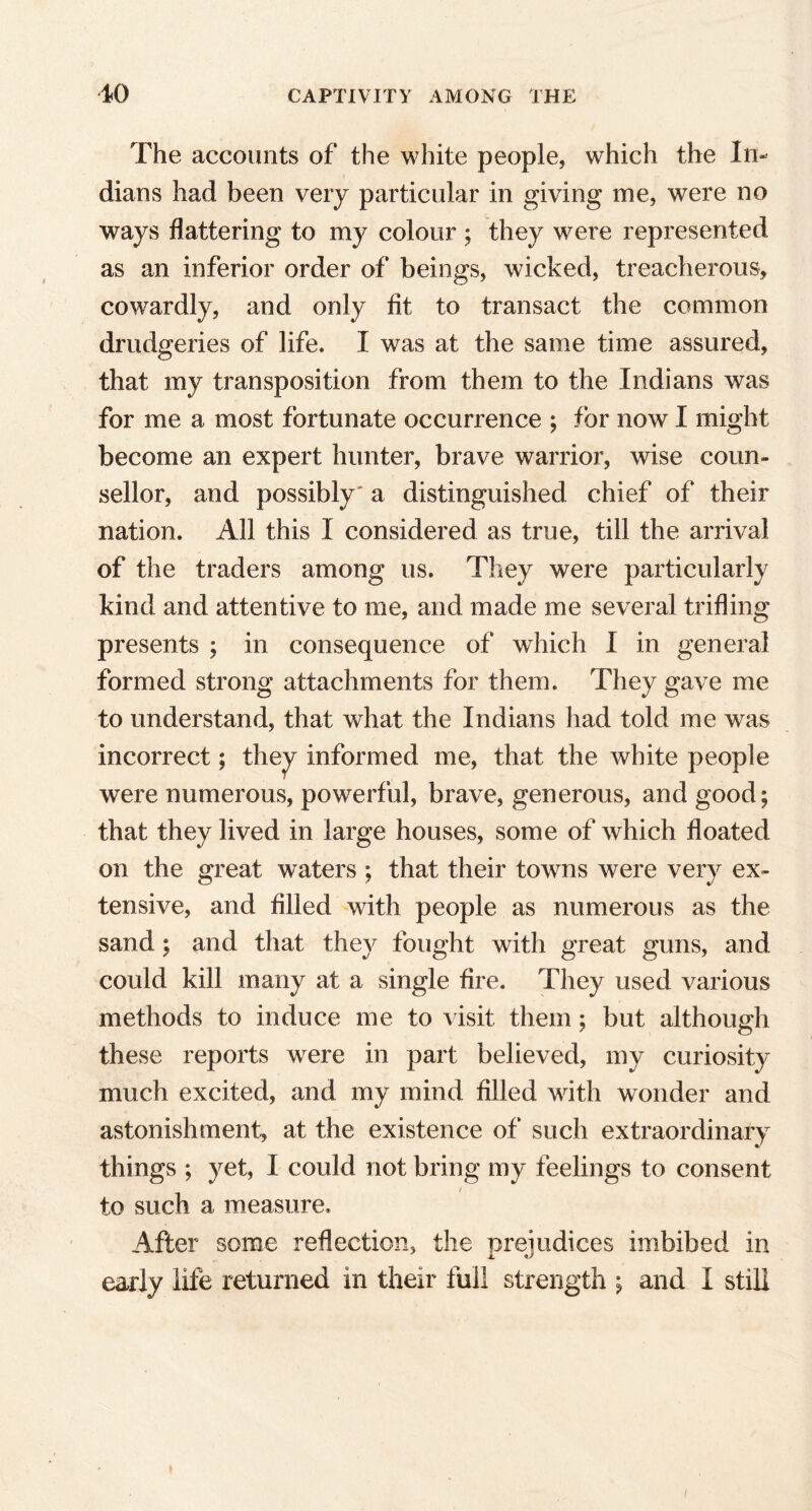 The accounts of the white people, which the In- dians had been very particular in giving me, were no ways flattering to my colour ; they were represented as an inferior order of beings, wicked, treacherous, cowardly, and only fit to transact the common drudgeries of life. I was at the same time assured, that my transposition from them to the Indians was for me a most fortunate occurrence ; for now I might become an expert hunter, brave warrior, wise coun- sellor, and possibly' a distinguished chief of their nation. All this I considered as true, till the arrival of the traders among 11s. They were particularly kind and attentive to me, and made me several trifling presents ; in consequence of which I in general formed strong attachments for them. They gave me to understand, that what the Indians had told me was incorrect; they informed me, that the white people were numerous, powerful, brave, generous, and good; that they lived in large houses, some of which floated on the great waters ; that their towns were very ex- tensive, and filled with people as numerous as the sand; and that they fought with great guns, and could kill many at a single fire. They used various methods to induce me to visit them; but although these reports were in part believed, my curiosity much excited, and my mind filled with wonder and astonishment, at the existence of such extraordinary things ; yet, I could not bring my feelings to consent to such a measure. After some reflection, the prejudices imbibed in early life returned in their full strength ; and I still