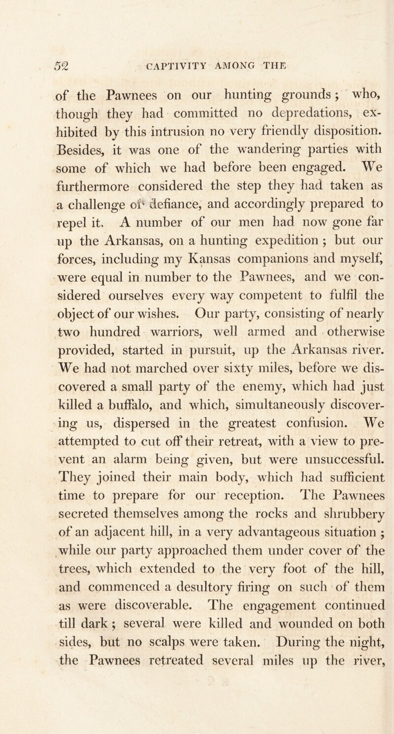 of the Pawnees on our hunting grounds; who, though they had committed no depredations, ex- hibited by this intrusion no very friendly disposition. Besides, it was one of the wandering parties with some of which we had before been engaged. We furthermore considered the step they had taken as a challenge of defiance, and accordingly prepared to repel it. A number of our men had now gone far up the Arkansas, on a hunting expedition ; but our forces, including my Kansas companions and myself, were equal in number to the Pawnees, and we con- sidered ourselves every way competent to fulfil the object of our wishes. Our party, consisting of nearly two hundred warriors, well armed and otherwise provided, started in pursuit, up the Arkansas river. We had not marched over sixty miles, before we dis- covered a small party of the enemy, which had just killed a buffalo, and which, simultaneously discover- ing us, dispersed in the greatest confusion. We attempted to cut off their retreat, with a view to pre- vent an alarm being given, but were unsuccessful. They joined their main body, which had sufficient time to prepare for our reception. The Pawnees secreted themselves among the rocks and shrubbery of an adjacent hill, in a very advantageous situation ; while our party approached them under cover of the trees, which extended to the very foot of the hill, and commenced a desultory firing on such of them as were discoverable. The engagement continued till dark ; several were killed and wounded on both sides, but no scalps were taken. During the night, the Pawnees retreated several miles up the river,