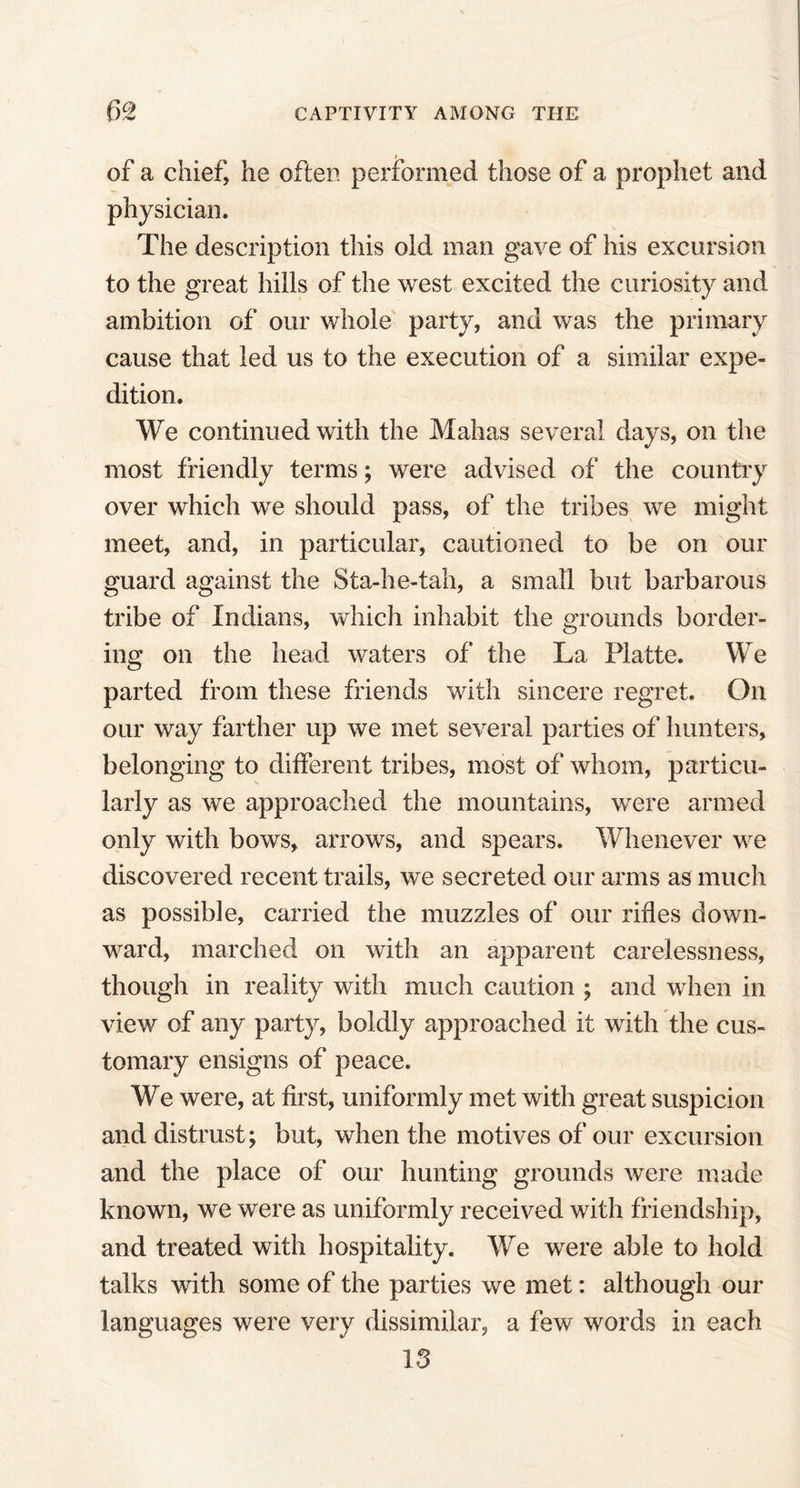 of a chief, he often performed those of a prophet and physician. The description this old man gave of his excursion to the great hills of the west excited the curiosity and ambition of our whole party, and was the primary cause that led us to the execution of a similar expe- dition. We continued with the Malias several days, on the most friendly terms; were advised of the country over which we should pass, of the tribes we might meet, and, in particular, cautioned to be on our guard against the Sta-he-tah, a small but barbarous tribe of Indians, which inhabit the grounds border- ing on the head waters of the La Platte. We parted from these friends with sincere regret. On our way farther up we met several parties of hunters, belonging to different tribes, most of whom, particu- larly as we approached the mountains, were armed only with bows, arrows, and spears. Whenever we discovered recent trails, we secreted our arms as much as possible, carried the muzzles of our rifles down- ward, marched on with an apparent carelessness, though in reality with much caution ; and when in view of any party, boldly approached it with the cus- tomary ensigns of peace. We were, at first, uniformly met with great suspicion and distrust; but, when the motives of our excursion and the place of our hunting grounds were made known, we were as uniformly received with friendship, and treated with hospitality. We were able to hold talks with some of the parties we met: although our languages were very dissimilar, a few words in each 13