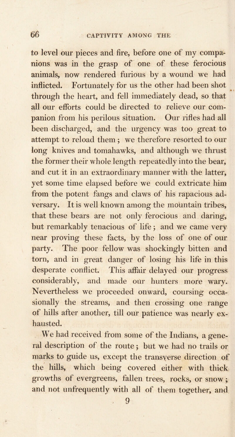 to level our pieces and fire, before one of my compa- nions was in the grasp of one of these ferocious animals, now rendered furious by a wound we had inflicted. Fortunately for us the other had been shot through the heart, and fell immediately dead, so that all our efforts could be directed to relieve our com- panion from his perilous situation. Our rifles had all been discharged, and the urgency was too great to attempt to reload them ; we therefore resorted to our long knives and tomahawks, and although we thrust the former their whole length repeatedly into the bear, and cut it in an extraordinary manner with the latter, yet some time elapsed before we could extricate him from the potent fangs and claws of his rapacious ad- versary. It is well known among the mountain tribes, that these bears are not only ferocious and daring, but remarkably tenacious of life > and we came very near proving these facts, by the loss of one of our party. The poor fellow was shockingly bitten and torn, and in great danger of losing his life in this desperate conflict. This affair delayed our progress considerably, and made our hunters more wary. Nevertheless we proceeded onward, coursing occa- sionally the streams, and then crossing one range of hills after another, till our patience was nearly ex- hausted. We had received from some of the Indians, a gene- ral description of the route; but we had no trails or marks to guide us, except the transverse direction of the hills, which being covered either with thick growths of evergreens, fallen trees, rocks, or snow; and not unfrequently with all of them together, and 9
