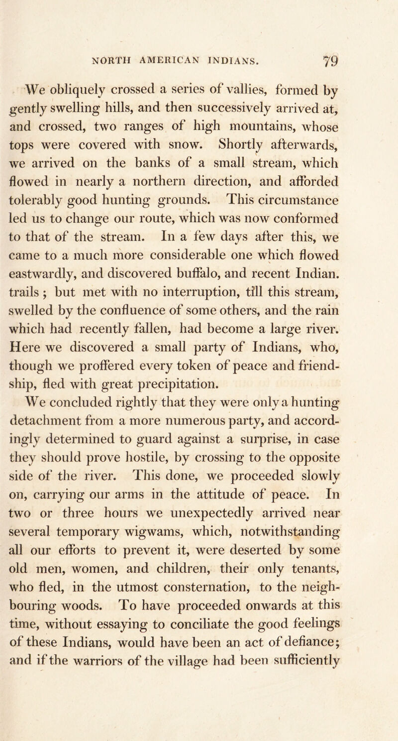 We obliquely crossed a series of vallies, formed by gently swelling hills, and then successively arrived at, and crossed, two ranges of high mountains, whose tops were covered with snow. Shortly afterwards, we arrived on the banks of a small stream, which flowed in nearly a northern direction, and afforded tolerably good hunting grounds. This circumstance led us to change our route, which was now conformed to that of the stream. In a few days after this, we came to a much more considerable one which flowed eastwardly, and discovered buffalo, and recent Indian, trails ; but met with no interruption, till this stream, swelled by the confluence of some others, and the rain which had recently fallen, had become a large river. Here we discovered a small party of Indians, who, though we proffered every token of peace and friend- ship, fled with great precipitation. We concluded rightly that they were only a hunting detachment from a more numerous party, and accord- ingly determined to guard against a surprise, in case they should prove hostile, by crossing to the opposite side of the river. This done, we proceeded slowly on, carrying our arms in the attitude of peace. In two or three hours we unexpectedly arrived near several temporary wigwams, which, notwithstanding all our efforts to prevent it, were deserted by some old men, women, and children, their only tenants, who fled, in the utmost consternation, to the neigh- bouring woods. To have proceeded onwards at this time, without essaying to conciliate the good feelings of these Indians, would have been an act of defiance; and if the warriors of the village had been sufficiently