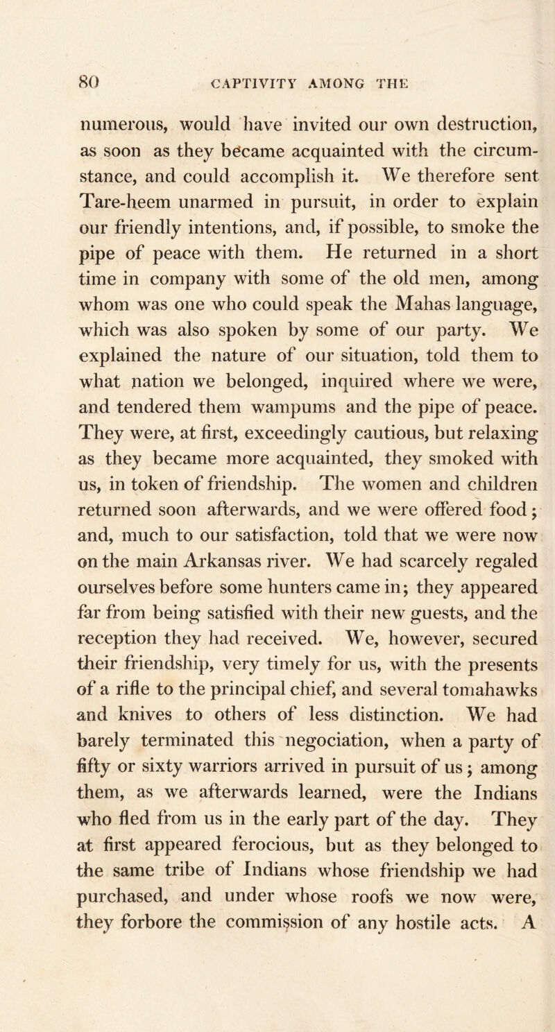 numerous, would have invited our own destruction, as soon as they became acquainted with the circum- stance, and could accomplish it. We therefore sent Tare-heem unarmed in pursuit, in order to explain our friendly intentions, and, if possible, to smoke the pipe of peace with them. He returned in a short time in company with some of the old men, among whom was one who could speak the Mahas language, which was also spoken by some of our party. We explained the nature of our situation, told them to what nation we belonged, inquired where we were, and tendered them wampums and the pipe of peace. They were, at first, exceedingly cautious, but relaxing as they became more acquainted, they smoked with us, in token of friendship. The women and children returned soon afterwards, and we were offered food; and, much to our satisfaction, told that we were now on the main Arkansas river. We had scarcely regaled ourselves before some hunters came in; they appeared far from being satisfied with their new guests, and the reception they had received. We, however, secured their friendship, very timely for us, with the presents of a rifle to the principal chief, and several tomahawks and knives to others of less distinction. We had barely terminated this negociation, when a party of fifty or sixty warriors arrived in pursuit of us; among them, as we afterwards learned, were the Indians who fled from us in the early part of the day. They at first appeared ferocious, but as they belonged to the same tribe of Indians whose friendship we had purchased, and under whose roofs we now were, they forbore the commission of any hostile acts. A