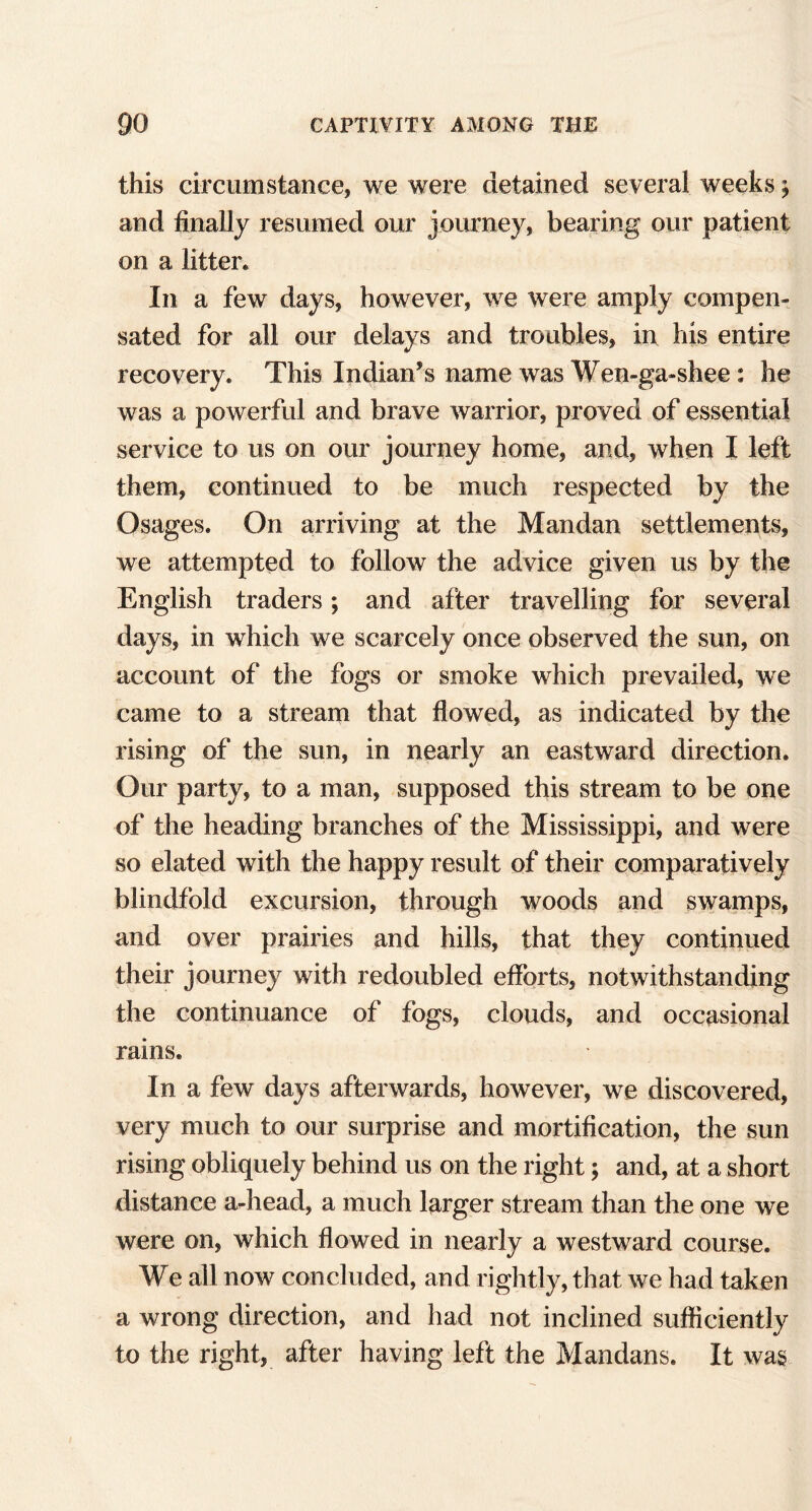 this circumstance, we were detained several weeks; and finally resumed our journey, bearing our patient on a litter* In a few days, however, we were amply compen- sated for all our delays and troubles, in his entire recovery. This Indian’s name was Wen-ga-shee: he was a powerful and brave warrior, proved of essential service to us on our journey home, and, when I left them, continued to be much respected by the Osages. On arriving at the Mandan settlements, we attempted to follow the advice given us by the English traders; and after travelling for several days, in which we scarcely once observed the sun, on account of the fogs or smoke which prevailed, we came to a stream that flowed, as indicated by the rising of the sun, in nearly an eastward direction. Our party, to a man, supposed this stream to be one of the heading branches of the Mississippi, and were so elated with the happy result of their comparatively blindfold excursion, through woods and swamps, and over prairies and hills, that they continued their journey with redoubled efforts, notwithstanding the continuance of fogs, clouds, and occasional rains. In a few days afterwards, however, we discovered, very much to our surprise and mortification, the sun rising obliquely behind us on the right; and, at a short distance a-head, a much larger stream than the one we were on, which flowed in nearly a westward course. We all now concluded, and rightly, that we had taken a wrong direction, and had not inclined sufficiently to the right, after having left the Mandans. It was