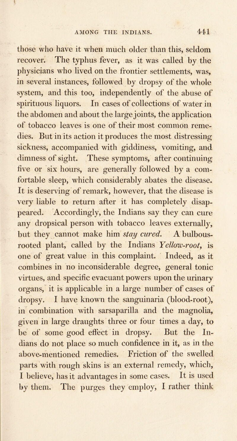 those who have it when much older than this, seldom recover. The typhus fever, as it was called by the physicians who lived on the frontier settlements, was, in several instances, followed by dropsy of the whole system, and this too, independently of the abuse of spirituous liquors. In cases of collections of water in the abdomen and about the large joints, the application of tobacco leaves is one of their most common reme- dies. But in its action it produces the most distressing sickness, accompanied with giddiness, vomiting, and dimness of sight. These symptoms, after continuing five or six hours, are generally followed by a com- fortable sleep, which considerably abates the disease. It is deserving of remark, however, that the disease is very liable to return after it has completely disap- peared. Accordingly, the Indians say they can cure any dropsical person with tobacco leaves externally, but they cannot make him stay cured. A bulbous- rooted plant, called by the Indians Yellow-root, is one of great value in this complaint. Indeed, as it combines in no inconsiderable degree, general tonic virtues, and specific evacuant powers upon the urinary organs, it is applicable in a large number of cases of dropsy. I have known the sanguinaria (blood-root), in combination with sarsaparilla and the magnolia, given in large draughts three or four times a day, to be of some good effect in dropsy. But the In- dians do not place so much confidence in it, as in the above-mentioned remedies. Friction of the swelled parts with rough skins is an external remedy, which, I believe, has it advantages in some cases. It is used by them. The purges they employ, I rather think