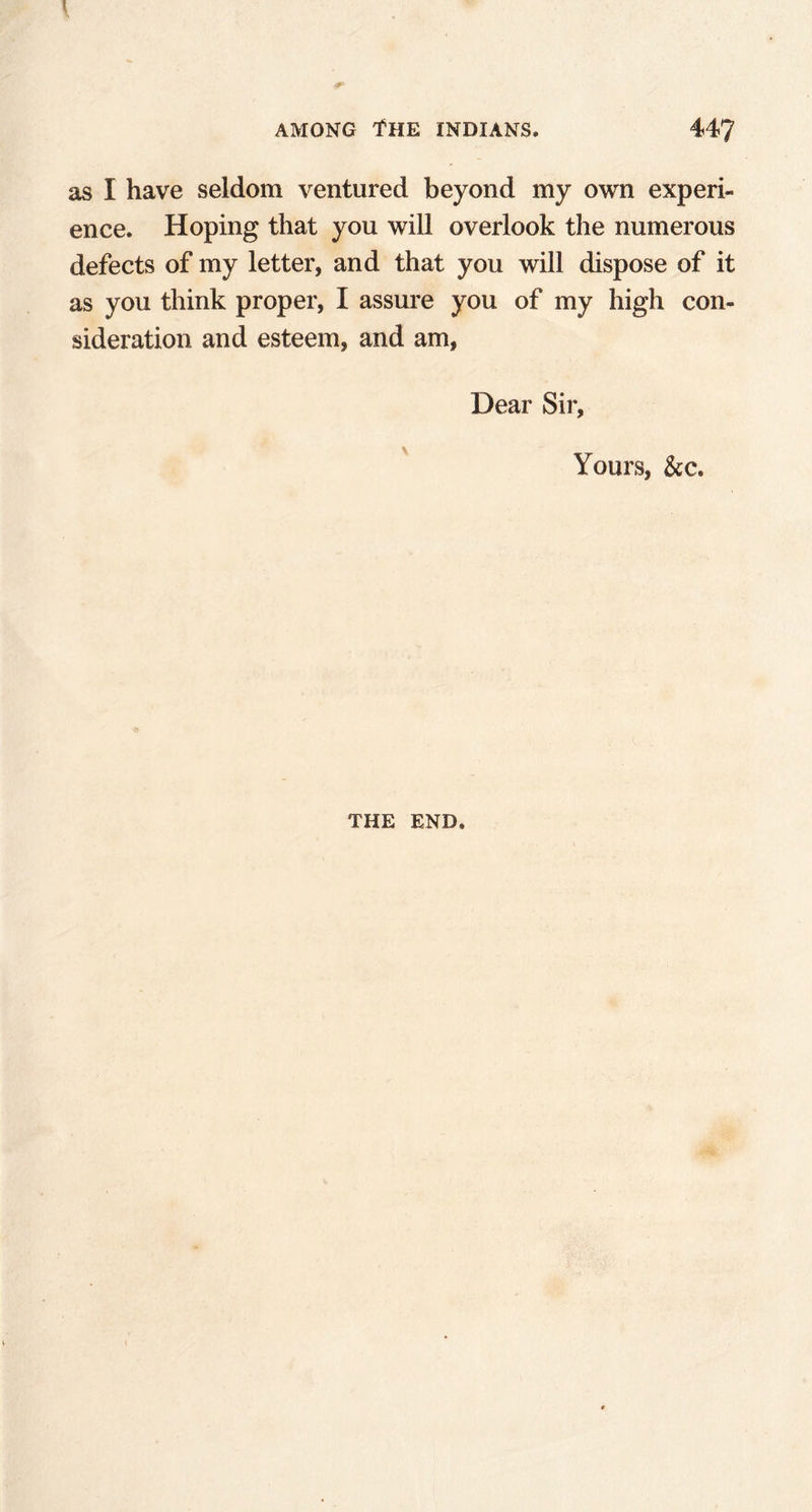 as I have seldom ventured beyond my own experi- ence. Hoping that you will overlook the numerous defects of my letter, and that you will dispose of it as you think proper, I assure you of my high con- sideration and esteem, and am, Dear Sir, Yours, &c. THE END.