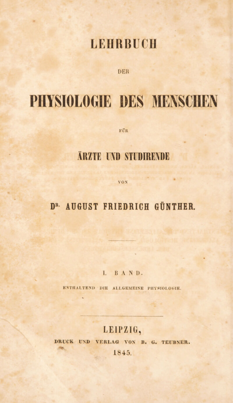 DER PHYSIOLOGIE DES MENSCHEN FÖR ÄRZTE l\D STIDIREÄDE VON DR AUGUST FRIEDRICH GÜNTHER. I. BAND. X ENTHALTEND DIE ALLGEMEINE PHYSIOLOGIE. LEIPZIG, DRUCK UND VERLAG VON B. U. TCUBNER. 1845.