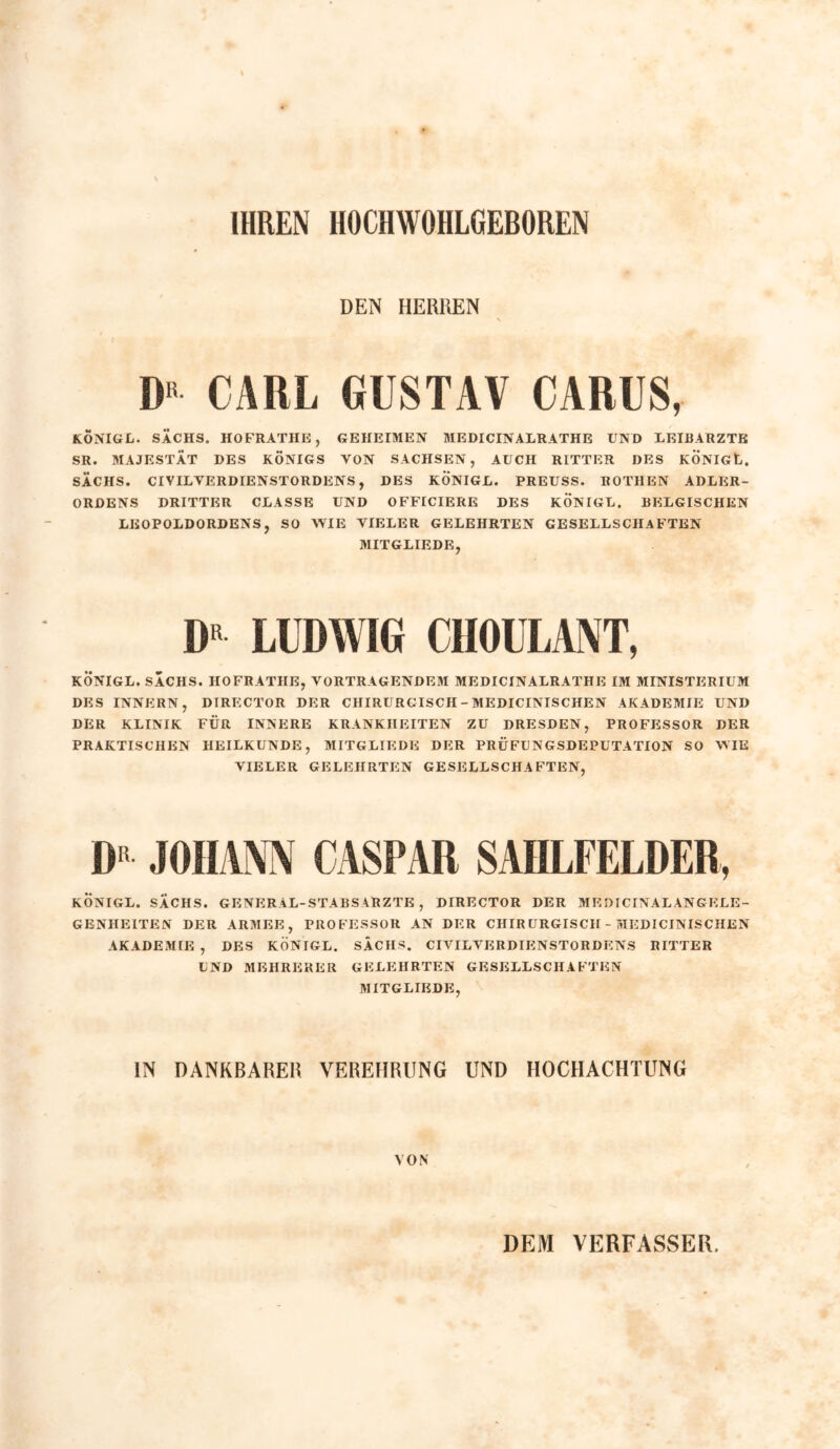 IHREN HOCHWÖHLGEBOREN DEN HERREN \ D“ CARL GUSTAV CARUS, KÖNIGL. SACHS. HOFRATHE, GEHEIMEN MEDICINALRATHE UND LEIBARZTE SR. MAJESTÄT DES KÖNIGS VON SACHSEN, AUCH RITTER DES KÖNIGE. SACHS. CIVIL VERDIENSTORDENS, DES KÖNIGL. PREUSS. ROTHEN ADLER- ORDENS DRITTER CLASSE UND OFFICIERE DES KÖNIGL. BELGISCHEN LEOPOLDORDENS, SO WIE VIELER GELEHRTEN GESELLSCHAFTEN MITGLIEDE, I)R LUDWIG CIIOULANT, KÖNIGL. SACHS. HOFRATHE, VORTRAGENDEM MEDICINALRATHE IM MINISTERIUM DES INNERN, DIRECTOR DER CHIRURGISCH - MEDICINISCHEN AKADEMIE UND DER KLINIK FÜR INNERE KRANKHEITEN ZU DRESDEN, PROFESSOR DER PRAKTISCHEN HEILKUNDE, MITGLIEDE DER PRÜFUNGSDEPUTATION SO WIE VIELER GELEHRTEN GESELLSCHAFTEN, IU JOHANN CASPAR SAHLFELDER, KÖNIGL. SACHS. GENERAL-STABS ARZTE , DIRECTOR DER M E DICINAL AN GELE - GENHEITEN DER ARMEE, PROFESSOR AN DER CHIRÜRGISCII - MEDICINISCHEN AKADEMIE , DES KÖNIGL. SACHS. CIVIL VERDIENSTORDENS RITTER UND MEHRERER GELEHRTEN GESELLSCHAFTEN MITGLIEDE, IN DANKBARER VEREHRUNG UND HOCHACHTUNG VON DEM VERFASSER