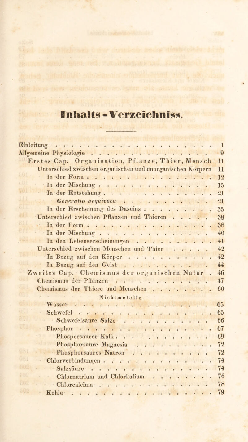 Inhalts - Verzeichnis. Einleitung 1 Allgemeine Physiologie 9 Erstes Cap. Organisation, Pflanze, Thier, Mensch 11 Unterschied zwischen organischen und unorganischen Körpern 11 In der Form 12 In der Mischung 15 In der Entstehung 21 Generatio acquivoca 21 In der Erscheinung des Daseins 35 Unterschied zwischen Pflanzen und Thieren 38 In der Form 38 In der Mischung 40 In den Lebenserscheinungen 4L Unterschied zwischen Menschen und Thier 42 In Bezug auf den Körper 42 In Bezug auf den Geist 44 Zweites Cap. Chemismus der organischen Natur . 46 Chemismus der Pflanzen 47 Chemismus der Thiere und Menschen . 60 Nichtmetalle. Wasser 65 Schwefel 65 Schwefelsäure Salze 66 Phosphor 67 Phosporsaurer Kalk 69 Phosphorsaure Magnesia 72 Phosphorsaures Natron 72 Chlorverbindungen . . 74 Salzsäure 74 Chlornatrium und Chlorkalium 76 Chlorcalcium 78 Kohle 79