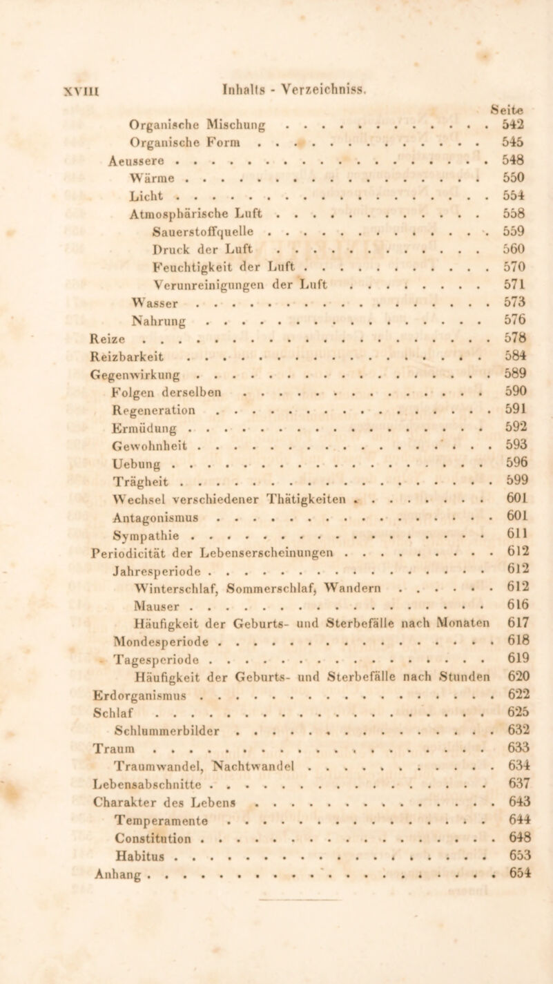 Seite Organische Mischung 542 Organische Form 545 Aeussere 548 Wärme 550 Licht 554 Atmosphärische Luft 558 Sauerstoffquelle -. 559 Druck der Luft 560 Feuchtigkeit der Luft 570 Verunreinigungen der Luft . 571 Wasser 573 Nahrung 576 Reize 578 Reizbarkeit . 584 Gegenwirkung 589 Folgen derselben 590 Regeneration 591 Ermüdung 592 Gewohnheit 593 Uebung 596 Trägheit 699 Wechsel verschiedener Thätigkeiten 601 Antagonismus 601 Sympathie 611 Periodicität der Lebenserscheinungen 612 Jahresperiode 612 Winterschlaf, Sommerschlaf) Wandern 612 Mauser 616 Häufigkeit der Geburts- und Sterbefälle nach Monaten 617 Mondesperiode 618 - Tagesperiode 619 Häufigkeit der Geburts- und Sterbefälle nach Stunden 620 Erdorganismus 622 Schlaf 625 Schlummerbilder * 632 Traum 633 Traumwandel, Nachtwandel 634 Lebensabschnitte 637 Charakter des Lebens 643 Temperamente 644 Constitution 648 Habitus 653 Anhang 654