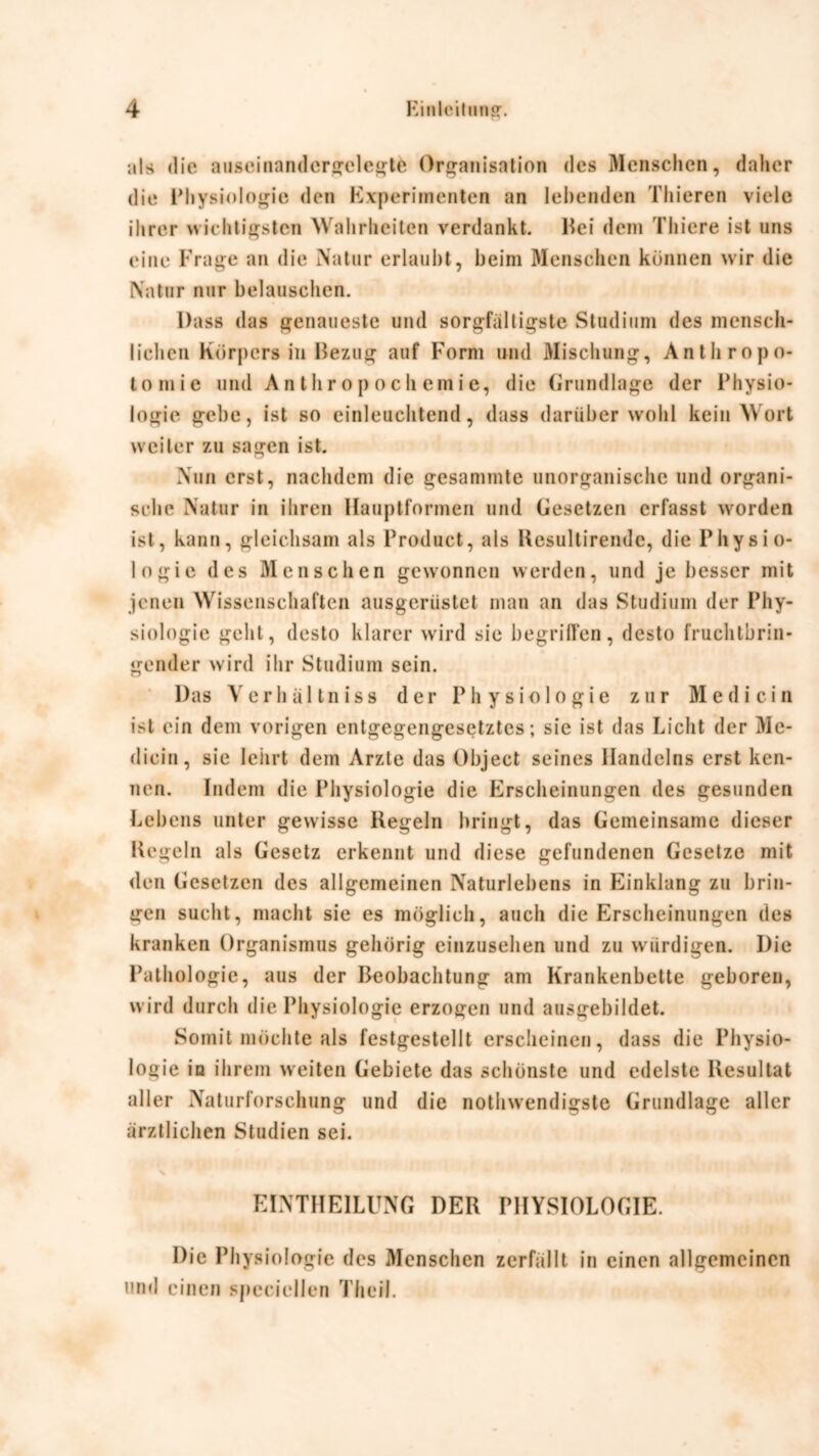 nls die auseinandcrgelegte Organisation des Menschen, daher die Physiologie den Experimenten an lebenden Thieren viele ihrer wichtigsten Wahrheiten verdankt. Hei dem Thiere ist uns eine Frage an die Natur erlaubt, heim Menschen können wir die Natur nur belauschen. Dass das genaueste und sorgfältigste Studium des mensch- lichen Körpers in Bezug auf Form und Mischung, Anthropo- tomie und Anthropochemic, die Grundlage der Physio- logie gehe, ist so einleuchtend, dass darüber wohl kein Wort weiter zu sagen ist. Nun erst, nachdem die gesammte unorganische und organi- sche Natur in ihren Hauptformen und Gesetzen erfasst worden ist, kann, gleichsam als Product, als Kesultirendc, die Physio- logie des Menschen gewonnen werden, und je besser mit jenen Wissenschaften ausgerüstet man an das Studium der Phy- siologie geht, desto klarer wird sie begriffen, desto fruchtbrin- gender wird ihr Studium sein. Das Verb äl tn iss der Physiologie zur Med i ein ist ein dem vorigen entgegengesetztes; sie ist das Licht der Me- dicin, sie lehrt dem Arzte das Object seines Handelns erst ken- nen. Indem die Physiologie die Erscheinungen des gesunden Lebens unter gewisse Regeln bringt, das Gemeinsame dieser Regeln als Gesetz erkennt und diese gefundenen Gesetze mit den Gesetzen des allgemeinen Naturlebens in Einklang zu brin- gen sucht, macht sie es möglich, auch die Erscheinungen des kranken Organismus gehörig einzusehen und zu würdigen. Die Pathologie, aus der Beobachtung am Krankenbette geboren, wird durch die Physiologie erzogen und ausgebildet. Somit möchte als festgestellt erscheinen, dass die Physio- logie in ihrem weiten Gebiete das schönste und edelste Resultat aller Naturforschung und die nothwendigste Grundlage aller ärztlichen Studien sei. EINTHEILUNG DER PHYSIOLOGIE. Die Phys iologie des Menschen zerfällt in einen allgemeinen und einen spcciellen Theil.