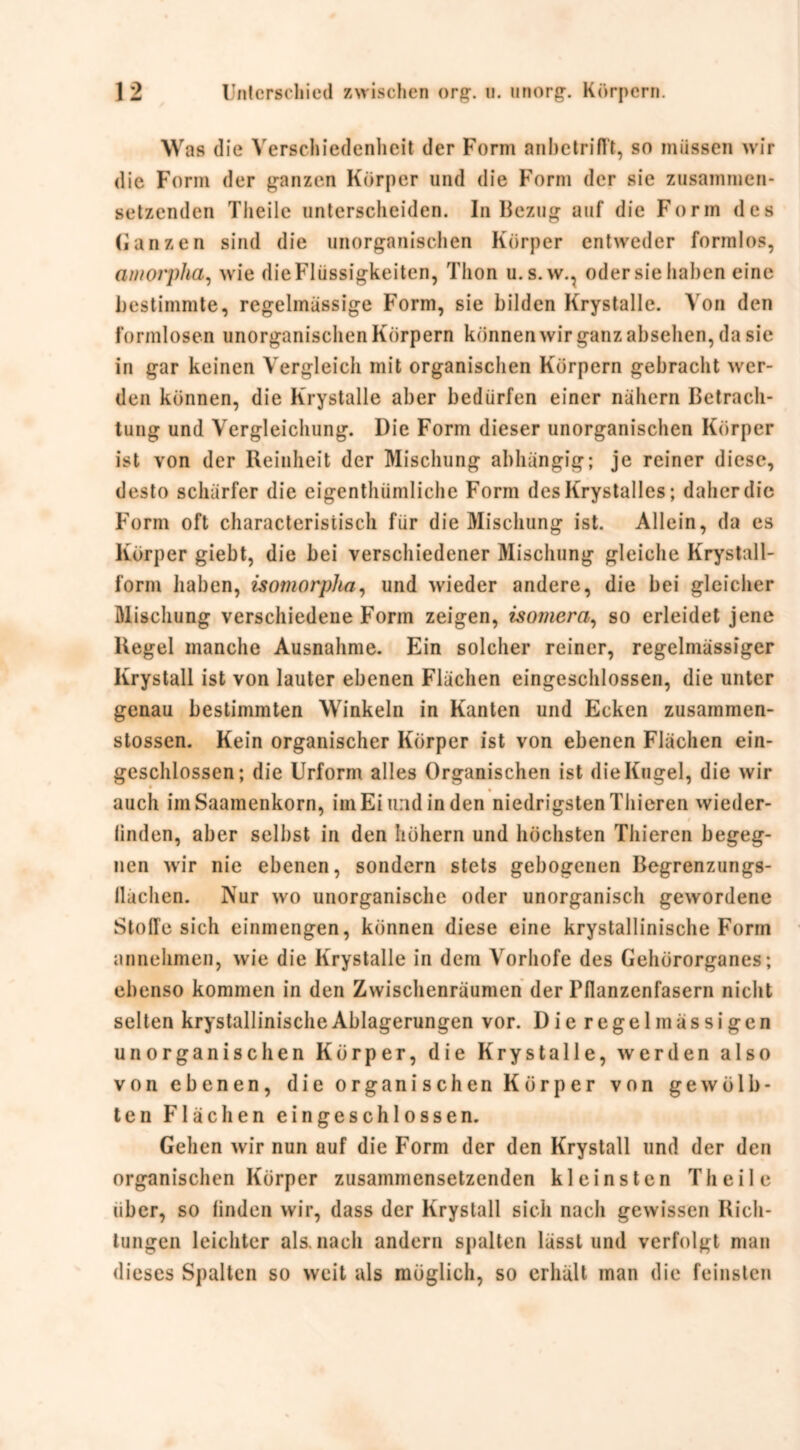 Was die Verschiedenheit der Form anbetrifft, so müssen wir die Form der ganzen Körper und die Form der sie zusammen- setzenden Theile unterscheiden. In Bezug auf die Form des Ganzen sind die unorganischen Körper entweder formlos, amorpha, wie die Flüssigkeiten, Thon u.s.w., oder sie haben eine bestimmte, regelmässige Form, sie bilden Krystalle. A on den formlosen unorganischen Körpern können wir ganz absehen, da sie in gar keinen Vergleich mit organischen Körpern gebracht wer- den können, die Krystalle aber bedürfen einer nähern Betrach- tung und Vergleichung. Die Form dieser unorganischen Körper ist von der Reinheit der Mischung abhängig; je reiner diese, desto schärfer die eigenthümliche Form des Krystalles; daher die Form oft characteristisch für die Mischung ist. Allein, da es Körper giebt, die bei verschiedener Mischung gleiche Krystall- form haben, isotnorplta, und wieder andere, die bei gleicher Mischung verschiedene Form zeigen, isomcra, so erleidet jene Regel manche Ausnahme. Ein solcher reiner, regelmässiger Krystall ist von lauter ebenen Flächen eingeschlossen, die unter genau bestimmten Winkeln in Kanten und Ecken zusammen- stossen. Kein organischer Körper ist von ebenen Flächen ein- geschlossen; die Urform alles Organischen ist die Kugel, die wir auch imSaamenkorn, im Ei und in den niedrigsten Thieren wieder- linden, aber selbst in den hohem und höchsten Thieren begeg- nen wir nie ebenen, sondern stets gebogenen Begrenzungs- Hachen. Nur wo unorganische oder unorganisch gewordene Stoffe sich einmengen, können diese eine krystallinische Form annehmen, wie die Krystalle in dem Vorhofe des Gehörorganes; ebenso kommen in den Zwischenräumen der Pflanzenfasern nicht selten krystallinische Ablagerungen vor. Die r e g e 1 m ä s s i g e n unorganischen Körper, die Krystalle, werden also von ebenen, die organischen Körper von gewölb- ten Flächen eingeschlossen. Gehen wir nun auf die Form der den Krystall und der den organischen Körper zusammensetzenden kleinsten Theile über, so linden wir, dass der Krystall sich nach gewissen Rich- tungen leichter als. nach andern spalten lässt und verfolgt man dieses Spalten so weit als möglich, so erhält man die feinsten