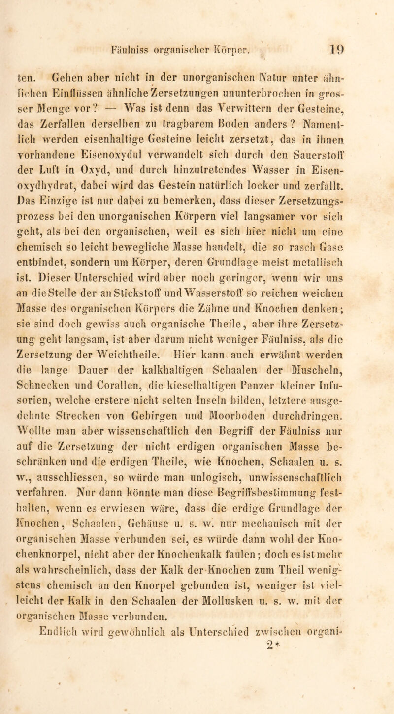 ten. Gelien aber nicht in der unorganischen Natur unter ahn- Fichen Einflüssen ähnliche Zersetzungen ununterbrochen in gros- ser Menge vor? — Was ist denn das Verwittern der Gesteine, das Zerfallen derselben zu tragbarem Boden anders ? Nament- lich werden eisenhaltige Gesteine leicht zersetzt, das in ihnen vorhandene Eisenoxydul verwandelt sich durch den Sauerstoff der Luft in Oxyd, und durch hinzutretendes Wasser in Eisen- oxydhydrat, dabei wird das Gestein natürlich locker und zerfällt. Das Einzige ist nur dabei zu bemerken, dass dieser Zersetzungs- prozess bei den unorganischen Körpern viel langsamer vor sich geht, als bei den organischen, weil es sich hier nicht um eine chemisch so leicht bewegliche Masse handelt, die so rasch Gase entbindet, sondern um Körper, deren Grundlage meist metallisch ist. Dieser Unterschied wird aber noch geringer, wenn wir uns an die Stelle der an Stickstoff und Wasserstoff so reichen weichen Masse des organischen Körpers die Zähne und Knochen denken; sie sind doch gewiss auch organische Theile, aber ihre Zersetz- ung geht langsam, ist aber darum nicht weniger Fäulniss, als die Zersetzung der Weichtheile. Hier kann auch erwähnt werden die lange Dauer der kalkhaltigen Schaalen der Muscheln, Schnecken und Corallen, die kieselhaltigen Panzer kleiner Infu- sorien, welche erstere nicht selten Inseln bilden, letztere ausge- dehnte Strecken von Gebirgen und Moorboden durchdringen. Wollte man aber wissenschaftlich den Begriff der Fäulniss nur auf die Zersetzung der nicht erdigen organischen Masse be- schränken und die erdigen Theile, wie Knochen, Schaalen u. s. w., ausschliessen, so würde man unlogisch, unwissenschaftlich verfahren. Nur dann könnte man diese Begriffsbestimmung fest- halten, wenn es erwiesen wäre, dass die erdige Grundlage der Knochen, Schaalen, Gehäuse u. s. w. nur mechanisch mit der organischen Masse verbunden sei, es würde dann wohl der Kno- chenknorpel, nicht aber der Knochenkalk faulen; doch es ist mehr als wahrscheinlich, dass der Kalk der Knochen zum Theil wenig- stens chemisch an den Knorpel gebunden ist, weniger ist viel- leicht der Kalk in den Schaalen der Mollusken u. s. w. mit der organischen Masse verbunden. Endlich wird gewöhnlich als Unterschied zwischen organi-