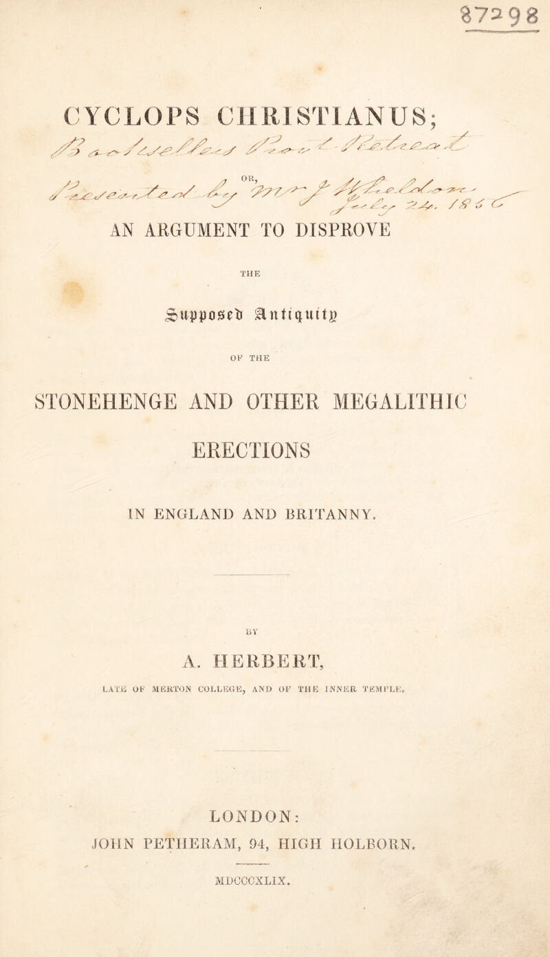 B7298 C } Y C L O P S C11RI S T JANUS; AN ARGUMENT TO DISPROVE THE cupposeti OF THE STONEHENGE AND OTHER MEGALITHIC ERECTIONS IN ENGLAND AND BRITAN NY. A. HERBERT, LATE OF MERTON COLLEGE, AND OF THE INNER TEMPLE. LONDON: JOHN PE THE RAM, 94, HIGH IIOL BORN, MDCCCXLIX.