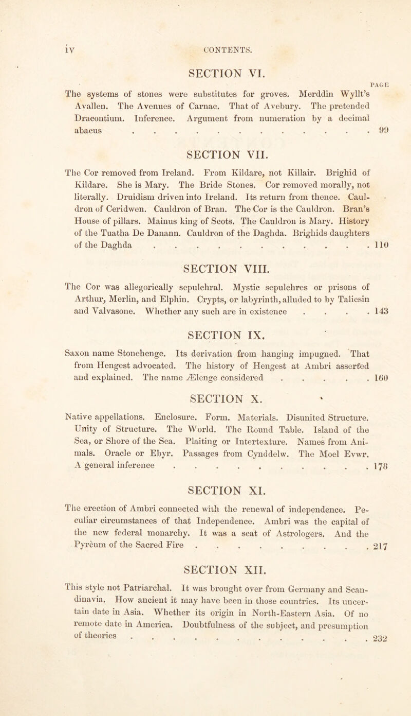 SECTION VI. PAGE The systems of stones were substitutes for groves. Merddin Wyllt’s Avallen. The Avenues of Carnac. That of Avebury. The pretended Dracontium. Inference. Argument from numeration by a decimal abacus .99 SECTION VII. The Cor removed from Ireland. From Kildare, not Ivillair. Brighid of Kildare. She is Mary. The Bride Stones. Cor removed morally, not literally. Druidism driven into Ireland. Its return from thence. Caul- dron of Ceridwen. Cauldron of Bran. The Cor is the Cauldron. Bran’s House of pillars. Mainus king of Scots. The Cauldron is Mary. History of the Tuatha De Danann. Cauldron of the Daglida. Brigliids daughters of the Daghda . . . . . . . . . . .110 SECTION VIII. The Cor was allegorically sepulchral. Mystic sepulchres or prisons of Arthur, Merlin, and Elphin. Crypts, or labyrinth, alluded to by Taliesin and Yalvasone. Whether any such are in existence . . . .143 SECTION IX. Saxon name Stonehenge. Its derivation from hanging impugned. That from Hengest advocated. The history of Hengest at Ambri asserted and explained. The name iElenge considered . . . . .100 SECTION X. Native appellations. Enclosure. Form. Materials. Disunited Structure. Unity of Structure. The World. The Round Table. Island of the Sea, or Shore of the Sea. Plaiting or Intertexture. Names from Ani- mals. Oracle or Ebyr. Passages from Cynddelw. The Moel Evwr. A general inference 178 SECTION XI. The erection of Ambri connected with the renewal of independence. Pe- culiar circumstances of that Independence. Ambri was the capital of the new federal monarchy. It was a seat of Astrologers. And the Pyreum of the Sacred Fire 217 SECTION XII. this style not Patriarchal. It was brought over from Germany and Scan- dinavia. How ancient it may have been in those countries. Its uncer- tain date in Asia. Whether its origin in North-Eastern Asia. Of no remote date in America. Doubtfulness of the subject, and presumption of theories . 040