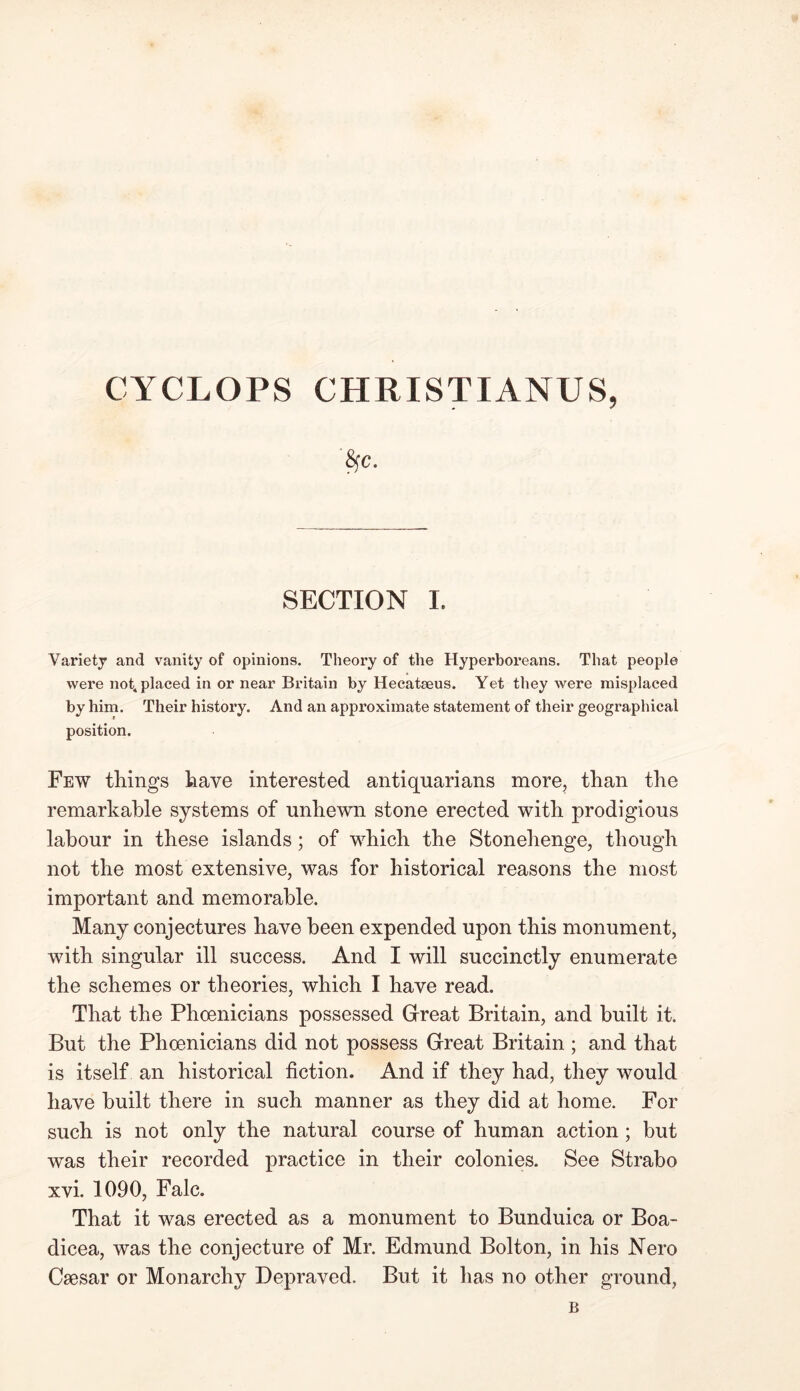 'fyc. SECTION I. Variety and vanity of opinions. Theory of the Hyperboreans. That people were not, placed in or near Britain by Hecatseus. Yet they were misplaced by him. Their history. And an approximate statement of their geographical position. Few things have interested antiquarians more, than the remarkable systems of unhewn stone erected with prodigious labour in these islands; of which the Stonehenge, though not the most extensive, was for historical reasons the most important and memorable. Many conjectures have been expended upon this monument, with singular ill success. And I will succinctly enumerate the schemes or theories, which I have read. That the Phoenicians possessed Great Britain, and built it. But the Phoenicians did not possess Great Britain; and that is itself an historical fiction. And if they had, they would have built there in such manner as they did at home. For such is not only the natural course of human action; but was their recorded practice in their colonies. See Strabo xvi. 1090, Falc. That it was erected as a monument to Bunduica or Boa- dicea, was the conjecture of Mr. Edmund Bolton, in his Nero Csesar or Monarchy Depraved. But it has no other ground, B