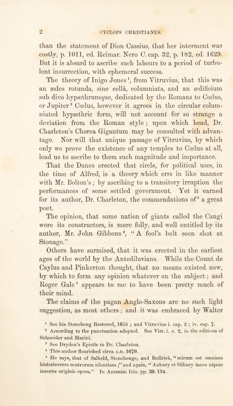 than the statement of Dion Cassius, that her interment was costly, p. 1011, ecL Reirnar. Nero C. cap. 32, p. 182, ed. 1629. But it is absurd to ascribe such labours to a period of turbu- lent insurrection, with ephemeral success. The theory of Inigo Jones \ from Vitruvius, that this was an sedes rotunda, sine cella, columniata, and an sedificium sub divo hypsethrumque, dedicated by the Romans to Coelus, or Jupiter1 2 Coelus, however it agrees in the circular colurn- niated hypsethric form, will not account for so strange a deviation from the Roman style ; upon which head, Dr. Charleton's Chorea Gigantum may be consulted with advan- tage. Nor will that unique passage of Vitruvius, by which only we prove the existence of any temples to Coelus at all, lead us to ascribe to them such magnitude and importance. That the Danes erected that circle, for political uses, in the time of Alfred, is a theory which errs in like manner with Mr. Bolton's ; by ascribing to a transitory irruption the performances of some settled government. Yet it earned for its author, Dr. Charleton, the commendations of3 a great poet. The opinion, that some nation of giants called the Cangi were its constructors, is mere folly, and well entitled by its author, Mr. John Gibbons4, “ A fool's bolt soon shot at Stonage. Others have surmised, that it was erected in the earliest ages of the world by the Antediluvians. While the Count de Caylus and Pinkerton thought, that no means existed now, by which to form any opinion whatever on the subject; and Roger Gale5 appears to me to have been pretty much of their mind. The claims of the pagan Anglo-Saxons are no such light suggestion, as most others; and it was embraced by Walter 1 See his Stoneheng Restored, 1655 ; and Vitruvius i. cap. 2 ; iv. cap. 7* 2 According to the punctuation adopted. See Vitr. i. c. 2, in the editions of Schneider and Marini. 3 See Dryden’s Epistle to Dr. Charleton. 4 This author flourished circa a.d. 1670. 5 He says, that of Salkeld, Stonehenge, and Rollrick, “ mirum est omnium historicorum nostrorum silentium and again, “ Anbury et Silbury taceo utpote ineertae originis opera.” In Antonini Itin. pp. 39. 134.
