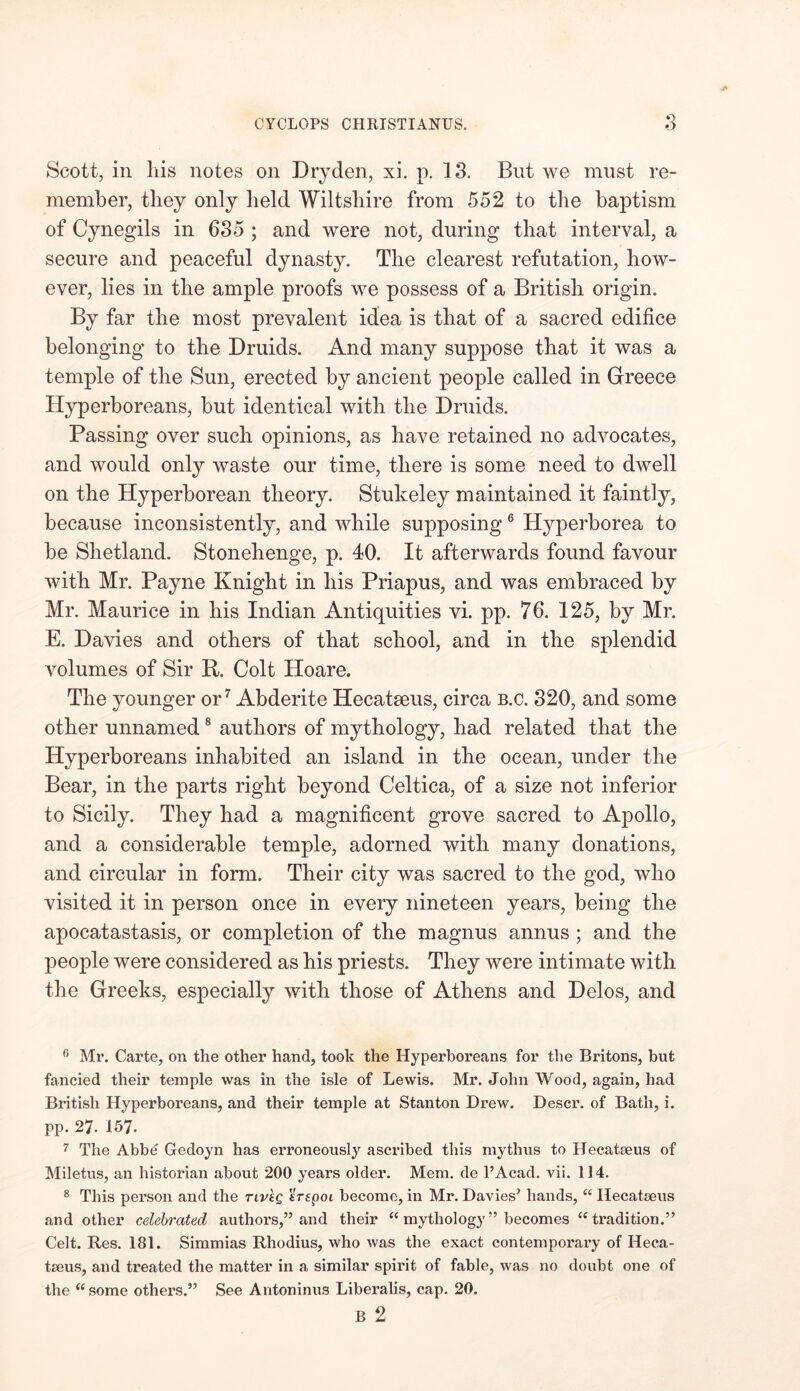 Scott, in his notes on Dry den, xi. p. 13. But we must re- member, they only held Wiltshire from 552 to the baptism of Cynegils in 635 ; and were not, during that interval, a secure and peaceful dynasty. The clearest refutation, how- ever, lies in the ample proofs we possess of a British origin. By far the most prevalent idea is that of a sacred edifice belonging to the Druids. And many suppose that it was a temple of the Sun, erected by ancient people called in Greece Hyperboreans, but identical with the Druids. Passing over such opinions, as have retained no advocates, and would only waste our time, there is some need to dwell on the Hyperborean theory. Stukeley maintained it faintly, because inconsistently, and while supposing6 Hyperborea to be Shetland. Stonehenge, p. 40. It afterwards found favour with Mr. Payne Knight in his Priapus, and was embraced by Mr. Maurice in his Indian Antiquities vi. pp. 76. 125, by Mr. E. Davies and others of that school, and in the splendid volumes of Sir K. Colt Hoare. The younger or7 Abderite Hecatseus, circa b.c. 320, and some other unnamed 8 authors of mythology, had related that the Hyperboreans inhabited an island in the ocean, under the Bear, in the parts right beyond Celtica, of a size not inferior to Sicily. They had a magnificent grove sacred to Apollo, and a considerable temple, adorned with many donations, and circular in form. Their city was sacred to the god, who visited it in person once in every nineteen years, being the apocatastasis, or completion of the magnus annus ; and the people were considered as his priests. They were intimate with the Greeks, especially with those of Athens and Delos, and (i Mr. Carte, on the other hand, took the Hyperboreans for the Britons, but fancied their temple was in the isle of Lewis. Mr. John Wood, again, had British Hyperboreans, and their temple at Stanton Drew. Descr. of Bath, i. pp. 27. 157. 7 The Abbe Gedoyn has erroneously ascribed this my thus to Hecataeus of Miletus, an historian about 200 years older. Mem. de l’Acad. vii. 114. 8 This person and the nvkg erspoi become, in Mr. Davies’ hands, “ Ilecatseus and other celebrated authors,” and their “ mythology ” becomes “ tradition.” Celt. Res. 181. Simmias Rhodius, who was the exact contemporary of Heca- taeus, and treated the matter in a similar spirit of fable, was no doubt one of the “ some others.” See Antoninus Liberalis, cap. 20. B 2