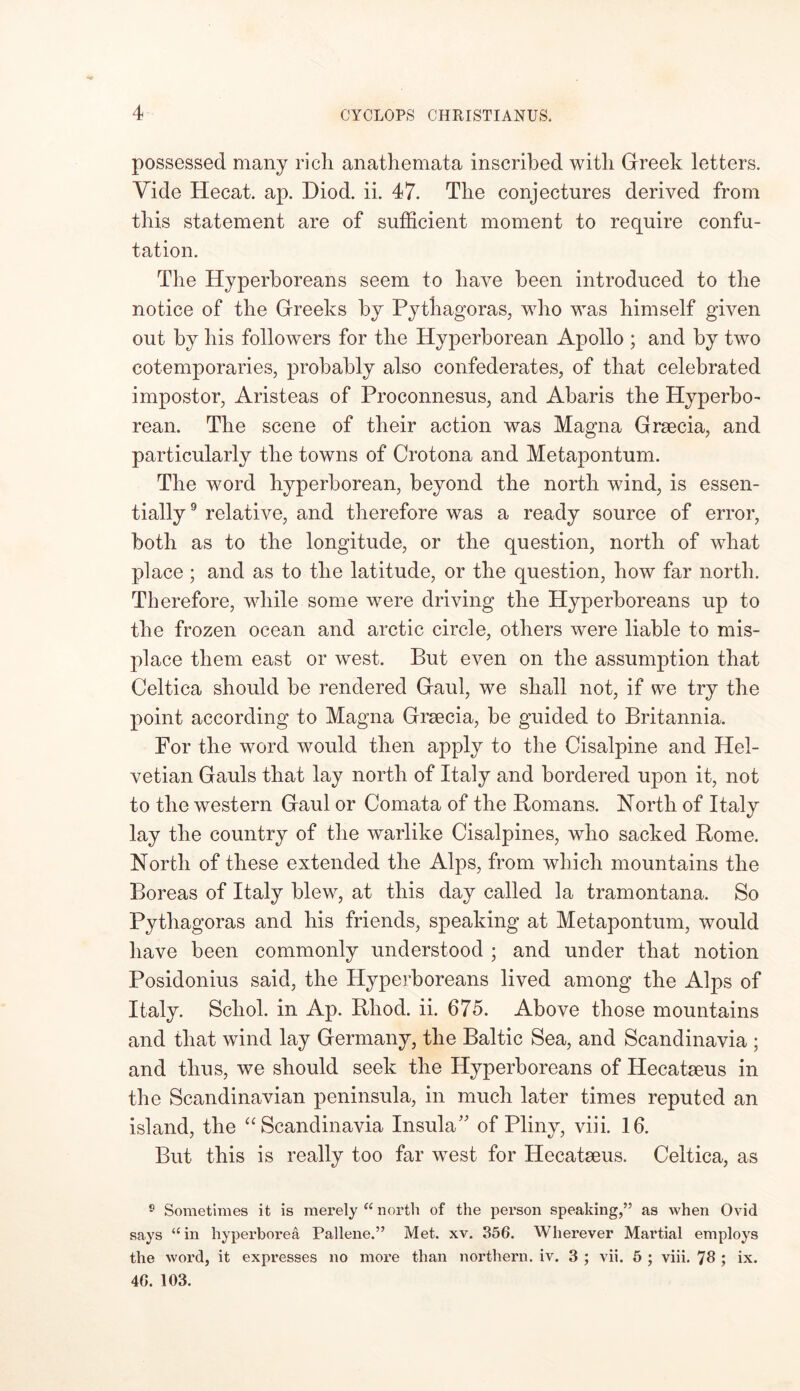possessed many rich, anathemata inscribed witli Greek letters. Vide Hecat. ap. Diod. ii. 47. Tlie conjectures derived from this statement are of sufficient moment to require confu- tation. The Hyperboreans seem to have been introduced to the notice of the Greeks by Pythagoras, who was himself given out by his followers for the Hyperborean Apollo ; and by two cotemporaries, probably also confederates, of that celebrated impostor, Aristeas of Proconnesus, and Abaris the Hyperbo- rean. The scene of their action was Magna Grsecia, and particularly the towns of Crotona and Metapontum. The word hyperborean, beyond the north wind, is essen- tially 9 relative, and therefore was a ready source of error, both as to the longitude, or the question, north of what place; and as to the latitude, or the question, how far north. Therefore, while some were driving the Hyperboreans up to the frozen ocean and arctic circle, others were liable to mis- place them east or west. But even on the assumption that Celtica should be rendered Gaul, we shall not, if we try the point according to Magna Grsecia, be guided to Britannia. For the word would then apply to the Cisalpine and Hel- vetian Gauls that lay north of Italy and bordered upon it, not to the western Gaul or Comata of the Homans. North of Italy lay the country of the warlike Cisalpines, who sacked Rome. North of these extended the Alps, from which mountains the Boreas of Italy blew, at this day called la tramontana. So Pythagoras and his friends, speaking at Metapontum, would have been commonly understood ; and under that notion Posidonius said, the Hyperboreans lived among the Alps of Italy. Scliol. in Ap. Rliod. ii. 675. Above those mountains and that wind lay Germany, the Baltic Sea, and Scandinavia ; and thus, we should seek the Hyperboreans of Hecatseus in the Scandinavian peninsula, in much later times reputed an island, the “ Scandinavia Insula of Pliny, viii. 16. But this is really too far west for Hecatseus. Celtica, as 9 Sometimes it is merely “ north of the person speaking,” as when Ovid says “in hyperborea Pallene.” Met. xv. 356. Wherever Martial employs the word, it expresses no more than northern, iv. 3 ; vii. 5 ; viii. 76 ; ix. 46. 103.