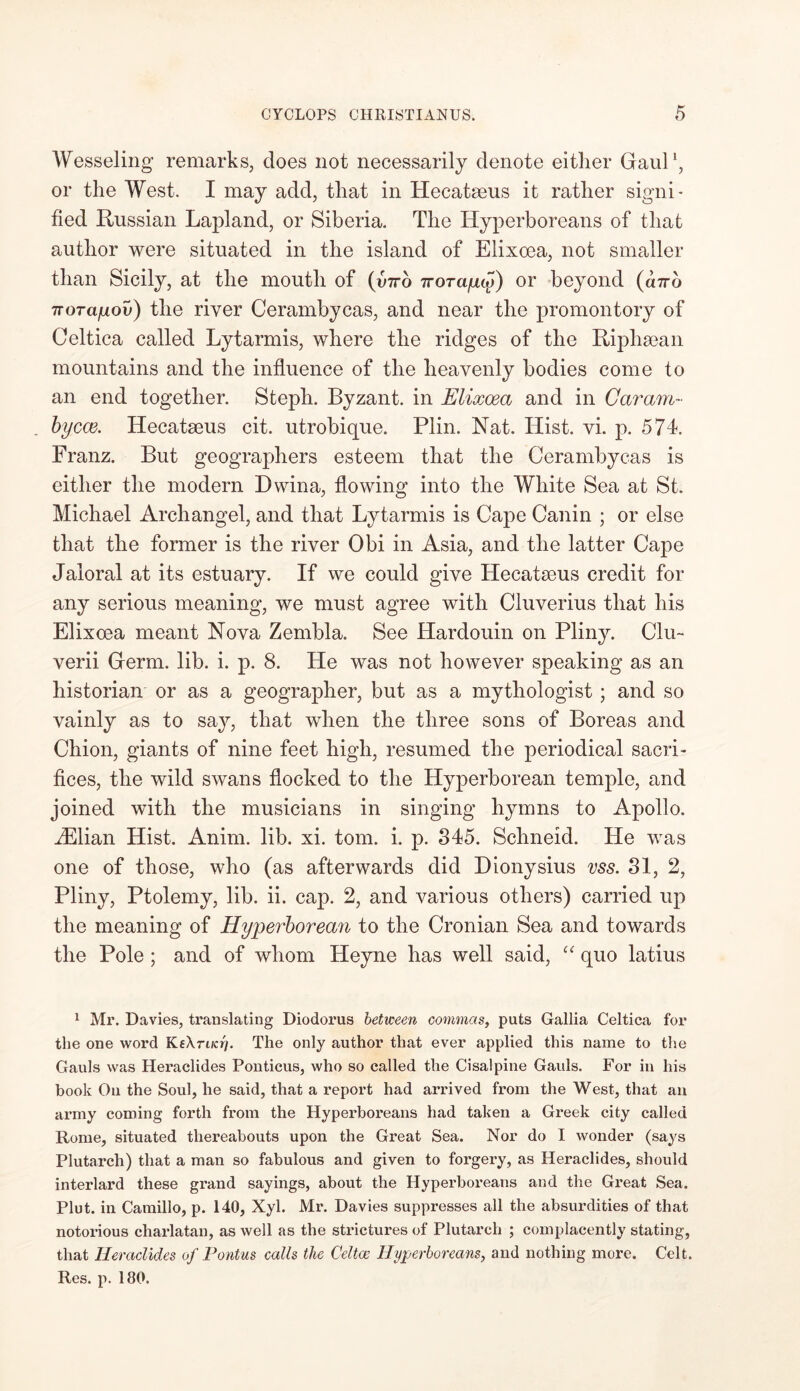 Wesseling remarks, does not necessarily denote either Gaul1, or the West. I may add, that in Hecatseus it rather signi- fied Russian Lapland, or Siberia. The Hyperboreans of that author were situated in the island of Eiixcea, not smaller than Sicily, at the mouth of {vtto irorapcy) or beyond («7rb 7rora/uov) the river Cerambycas, and near the promontory of Celtica called Lytarmis, where the ridges of the Riphsean mountains and the influence of the heavenly bodies come to an end together. Steph. Byzant. in Eiixcea and in Caram- bycce. Hecatseus cit. utrobique. Plin. Nat. ITist. vi. p. 574. Franz. But geographers esteem that the Cerambycas is either the modern Dwina, flowing into the White Sea at St. Michael Archangel, and that Lytarmis is Cape Canin ; or else that the former is the river Obi in Asia, and the latter Cape Jaloral at its estuary. If we could give ILecatseus credit for any serious meaning, we must agree with Cluverius that his Eiixcea meant Nova Zembla. See Hardouin on Pliny. Clu~ verii Germ. lib. i. p. 8. He was not however speaking as an historian or as a geographer, but as a mythologist; and so vainly as to say, that when the three sons of Boreas and Chion, giants of nine feet high, resumed the periodical sacri- fices, the wild swans flocked to the Hyperborean temple, and joined with the musicians in singing hymns to Apollo. iElian Hist. Anim. lib. xi. tom. i. p. 845. Schneid. He was one of those, who (as afterwards did Dionysius vss. 81, 2, Pliny, Ptolemy, lib. ii. cap. 2, and various others) carried up the meaning of Hyperborean to the Cronian Sea and towards the Pole; and of whom Heyne has well said, “ quo latius 1 Mr. Davies, translating Diodorus between commas, puts Gallia Celtica for the one word KeXn/cry. The only author that ever applied this name to the Gauls was Heraclides Ponticus, who so called the Cisalpine Gauls. For in his book On the Soul, he said, that a report had arrived from the West, that an army coming forth from the Hyperboreans had taken a Greek city called Rome, situated thereabouts upon the Great Sea. Nor do I wonder (says Plutarch) that a man so fabulous and given to forgery, as Heraclides, should interlard these grand sayings, about the Hyperboreans and the Great Sea. Pint, in Camillo, p. 140, Xyl. Mr. Davies suppresses all the absurdities of that notorious charlatan, as well as the strictures of Plutarch ; complacently stating, that Heraclides of Pontus calls the Celtoe Hyperboreans, and nothing more. Celt. Res. p. 180.