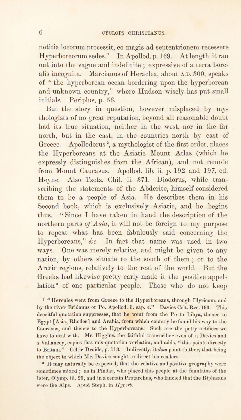 notitia locorum processit, eo magis ad septentrionem recessere Hyperboreorum sedes. In Apollod. p. 169. At length it ran out into the vague and indefinite ; expressive of a terra bore- alis incognita. Marcianus of Heraclea, about a.d. 300, speaks of a the hyperborean ocean bordering upon the hyperborean and unknown country/' where Hudson wisely has put small initials. Periplus, p. 56. But the story in question, however misplaced by my- thologists of no great reputation, beyond all reasonable doubt had its true situation, neither in the west, nor in the far north, but in the east, in the countries north by east of Greece. Apollodorus2, a mythologist of the first order, places the Hyperboreans at the Asiatic Mount Atlas (which he expressly distinguishes from the African), and not remote from Mount Caucasus. Apollod. lib. ii. p. 192 and 197, ed. Heyne. Also Tzetz. Chil. ii. 371. Diodorus, while tran- scribing the statements of the Abderite, himself considered them to be a people of Asia. He describes them in his Second book, which is exclusively Asiatic, and he begins thus. “ Since I have taken in hand the description of the northern parts of Asia, it will not be foreign to my purpose to repeat what has been fabulously said concerning the Hyperboreans, <kc. In fact that name was used in two ways. One was merely relative, and might be given to any nation, by others situate to the south of them ; or to the Arctic regions, relatively to the rest of the world. But the Greeks had likewise pretty early made it the positive appel- lation3 of one particular people. Those who do not keep 2 “ Hercules went from Greece to the Hypei’boreans, through Illyricum, and by the river Eridanus or Po. Apollod. ii. cap. 4.” Davies Celt. Res. 180. This deceitful quotation suppresses, that he went from the Po to Libya, thence to Egypt [Asia, Rhodes] and Arabia, from which country he found his way to the Caucasus, and thence to the Hyperboreans. Such are the petty artifices we have to deal with. Mr. Higgins, the faithful transcriber even of a Davies and a Vallancey, copies that mis-quotation verbatim, and adds, “this points directly to Britain.” Celtic Druids, p. 118. Indirectly, it does point thither, that being the object to which Mr. Davies sought to direct his readers. 3 It may naturally be expected, that the relative and positive geography were sometimes mixed ; as in Pindar, who placed this people at the fountains of the Ister, Olymp. iii. 25, and in a certain Protarchus, who fancied that the Ripheeans were the Alps. A pud Steph. in Hyperb.