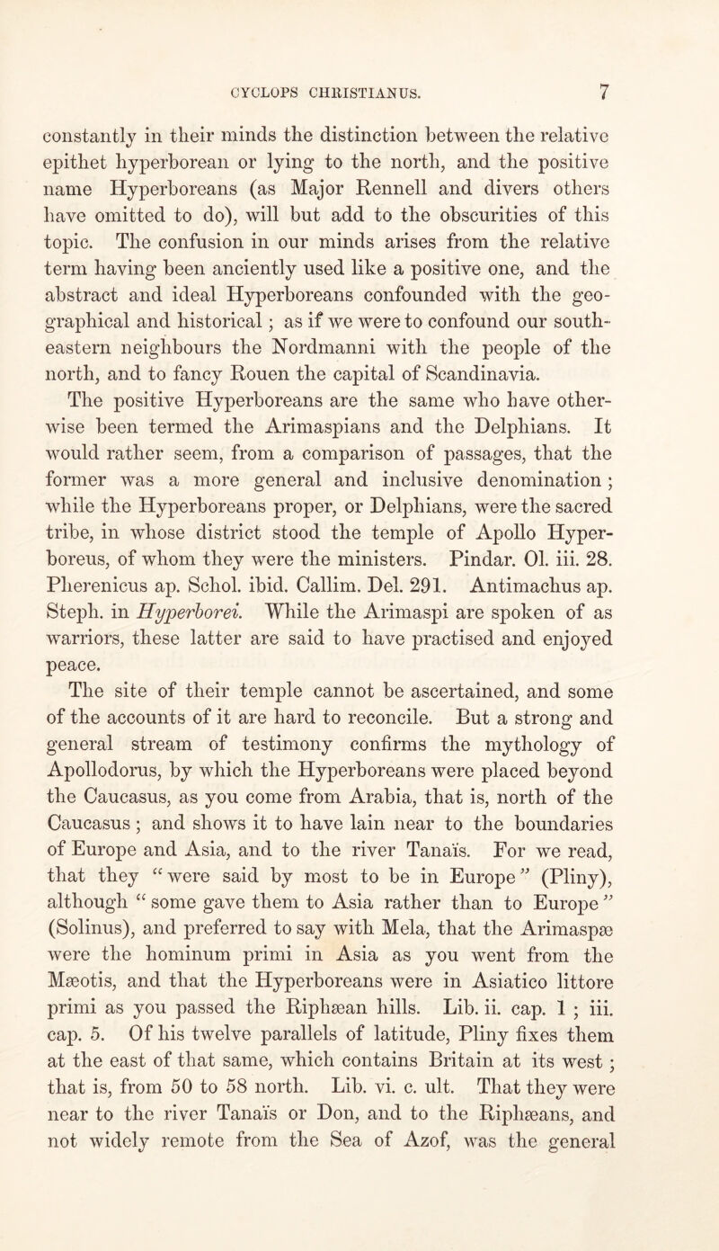 constantly in their minds the distinction between the relative epithet hyperborean or lying to the north, and the positive name Hyperboreans (as Major Rennell and divers others have omitted to do), will but add to the obscurities of this topic. The confusion in our minds arises from the relative term having been anciently used like a positive one, and the abstract and ideal Hyperboreans confounded with the geo- graphical and historical; as if we were to confound our south- eastern neighbours the Nordmanni with the people of the north, and to fancy Rouen the capital of Scandinavia. The positive Hyperboreans are the same who have other- wise been termed the Arimaspians and the Delphians. It would rather seem, from a comparison of passages, that the former was a more general and inclusive denomination; while the Hyperboreans proper, or Delphians, were the sacred tribe, in whose district stood the temple of Apollo Hyper- boreus, of whom they were the ministers. Pindar. 01. iii. 28. Pherenicus ap. Schol. ibid. Callim. Del. 291. Antirnachus ap. Steph. in Hyperborei. While the Arimaspi are spoken of as warriors, these latter are said to have practised and enjoyed peace. The site of their temple cannot be ascertained, and some of the accounts of it are hard to reconcile. But a strong and general stream of testimony confirms the mythology of Apollodorus, by which the Hyperboreans were placed beyond the Caucasus, as you come from Arabia, that is, north of the Caucasus ; and shows it to have lain near to the boundaries of Europe and Asia, and to the river Tanai's. For we read, that they “were said by most to be in Europe” (Pliny), although “ some gave them to Asia rather than to Europe ” (Solinus), and preferred to say with Mela, that the Arimaspse were the liominum primi in Asia as you went from the Maeotis, and that the Hyperboreans were in Asiatico littore primi as you passed the Riphsean hills. Lib. ii. cap. 1 ; iii. cap. 5. Of his twelve parallels of latitude, Pliny fixes them at the east of that same, which contains Britain at its west; that is, from 50 to 58 north. Lib. vi. c. ult. That they were near to the river Tanai's or Don, and to the Riphseans, and not widely remote from the Sea of Azof, was the general