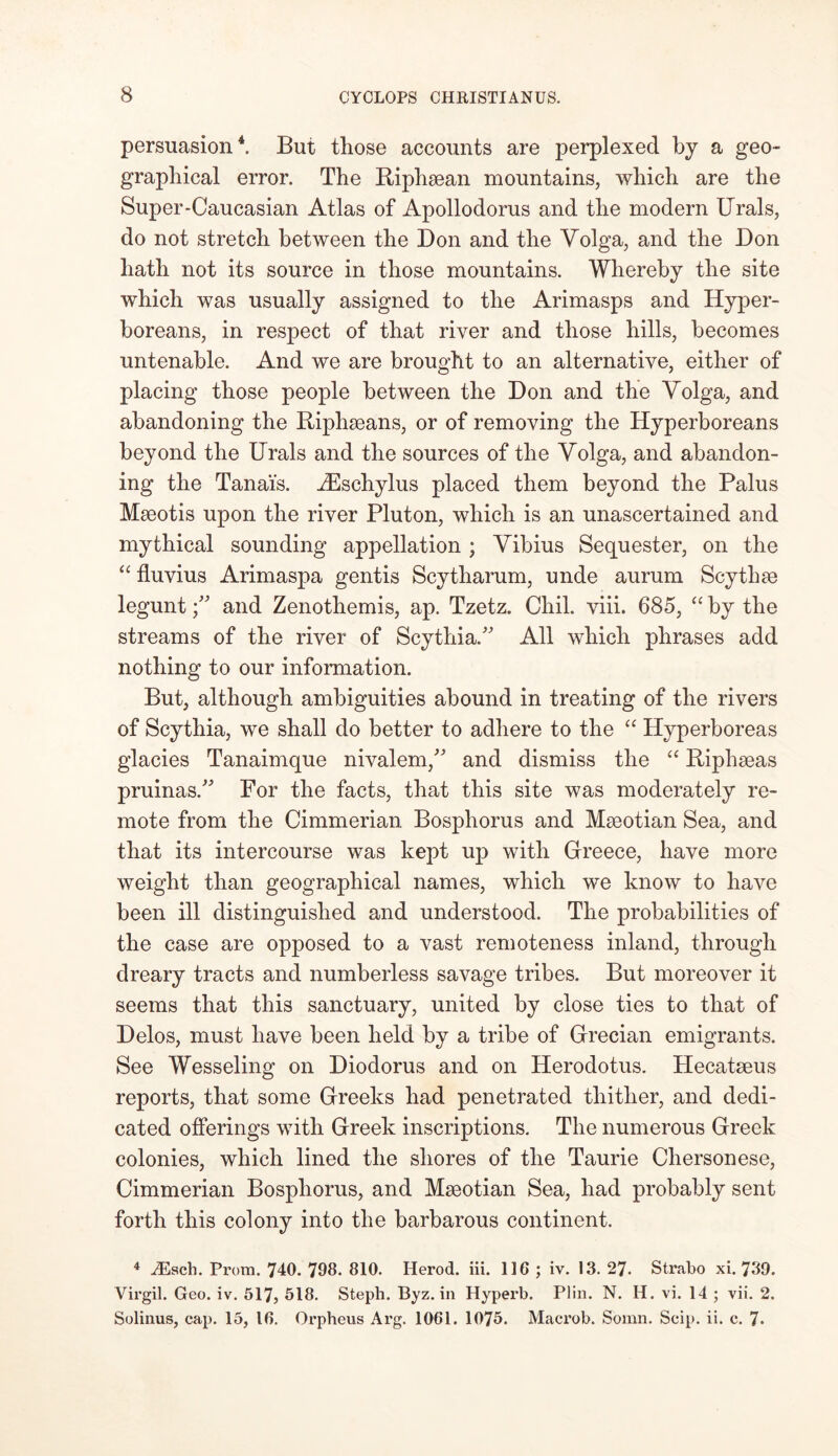 persuasion4. But those accounts are perplexed by a geo- graphical error. The Riphaean mountains, which are the Super-Caucasian Atlas of Apollodorus and the modern Urals, do not stretch between the Don and the Volga, and the Don hath not its source in those mountains. Whereby the site which was usually assigned to the Arimasps and Hyper- boreans, in respect of that river and those hills, becomes untenable. And we are brought to an alternative, either of placing those people between the Don and the Volga, and abandoning the Riphseans, or of removing the Hyperboreans beyond the Urals and the sources of the Volga, and abandon- ing the Tanai’s. iEschylus placed them beyond the Palus Mseotis upon the river Pluton, which is an unascertained and mythical sounding appellation ; Vibius Sequester, on the “ fluvius Arimaspa gentis Scytharum, unde aurum Scythae leguntand Zenothemis, ap. Tzetz. Chil. viii. 685, “ by the streams of the river of Scythia. All which phrases add nothing to our information. But, although ambiguities abound in treating of the rivers of Scythia, we shall do better to adhere to the “ Hyperboreas glacies Tanaimque nivalem, and dismiss the “ Riphseas pruinas. For the facts, that this site was moderately re- mote from the Cimmerian Bosphorus and Maeotian Sea, and that its intercourse was kept up with Greece, have more weight than geographical names, which we know to have been ill distinguished and understood. The probabilities of the case are opposed to a vast remoteness inland, through dreary tracts and numberless savage tribes. But moreover it seems that this sanctuary, united by close ties to that of Delos, must have been held by a tribe of Grecian emigrants. See Wesseling on Diodorus and on Herodotus. Hecatseus reports, that some Greeks had penetrated thither, and dedi- cated offerings with Greek inscriptions. The numerous Greek colonies, which lined the shores of the Taurie Chersonese, Cimmerian Bosphorus, and Mseotian Sea, had probably sent forth this colony into the barbarous continent. 4 JEscli. Prom. 740. 798. 810. Herod, iii. 116 ; iv. 13. 27. Strabo xi. 739. Virgil. Geo. iv. 517, 518. Steph. Byz. in Hyperb. Plin. N. H. vi. 14 ; vii. 2. Solinus, cap. 15, 16. Orpheus Arg. 1061. 1075. Macrob. Somn. Scip. ii. c. 7*