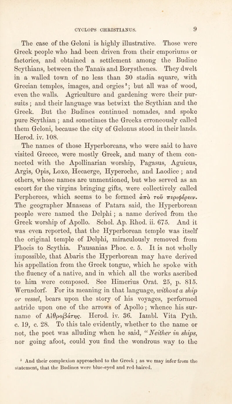 The case of the Geloni is highly illustrative. Those were Greek people who had been driven from their emporiums or factories, and obtained a settlement among the Budine Scythians, between the Tanai's and Borysthenes. They dwelt in a walled town of no less than 30 stadia square, with Grecian temples, images, and orgies5; but all was of wood, even the walls. Agriculture and gardening were their pur- suits ; and their language was betwixt the Scythian and the Greek. But the Budines continued nomades, and spoke pure Scythian ; and sometimes the Greeks erroneously called them Geloni, because the city of Gelonus stood in their lands. Herod, iv. 108. The names of those Hyperboreans, who were said to have visited Greece, were mostly Greek, and many of them con- nected with the Apollinarian worship, Pagasus, Aguieus, Argis, Opis, Loxo, Hecaerge, Hyperoche, and Laodice ; and others, whose names are unmentioned, but who served as an escort for the virgins bringing gifts, were collectively called Perpherees, which seems to be formed curb rov irtpifpepsiv. The geographer Mnaseas of Patara said, the Hyperborean people were named the Delphi; a name derived from the Greek worship of Apollo. Schol. Ap. Bhod. ii. 675. And it was even reported, that the Hyperborean temple was itself the original temple of Delphi, miraculously removed from Phocis to Scythia. Pausanias Phoc. c. 5. It is not wholly impossible, that Abaris the Hyperborean may have derived his appellation from the Greek tongue, which he spoke with the fluency of a native, and in which all the works ascribed to him were composed. See Himerius Orat. 25, p. 815. Wernsdorf. For its meaning in that language, without a ship or vessel, bears upon the story of his voyages, performed astride upon one of the arrows of Apollo; whence his sur- name of Ai0/oo/3dnjc. Herod, iv. 36. Iambi. Vita Pyth. c. 19, c. 28. To this tale evidently, whether to the name or not, the poet was alluding when he said, “ Neither in ships, nor going afoot, could you find the wondrous way to the 5 And their complexion approached to the Greek ; as we may infer from the statement, that the Budines were blue-eyed and red-haired.