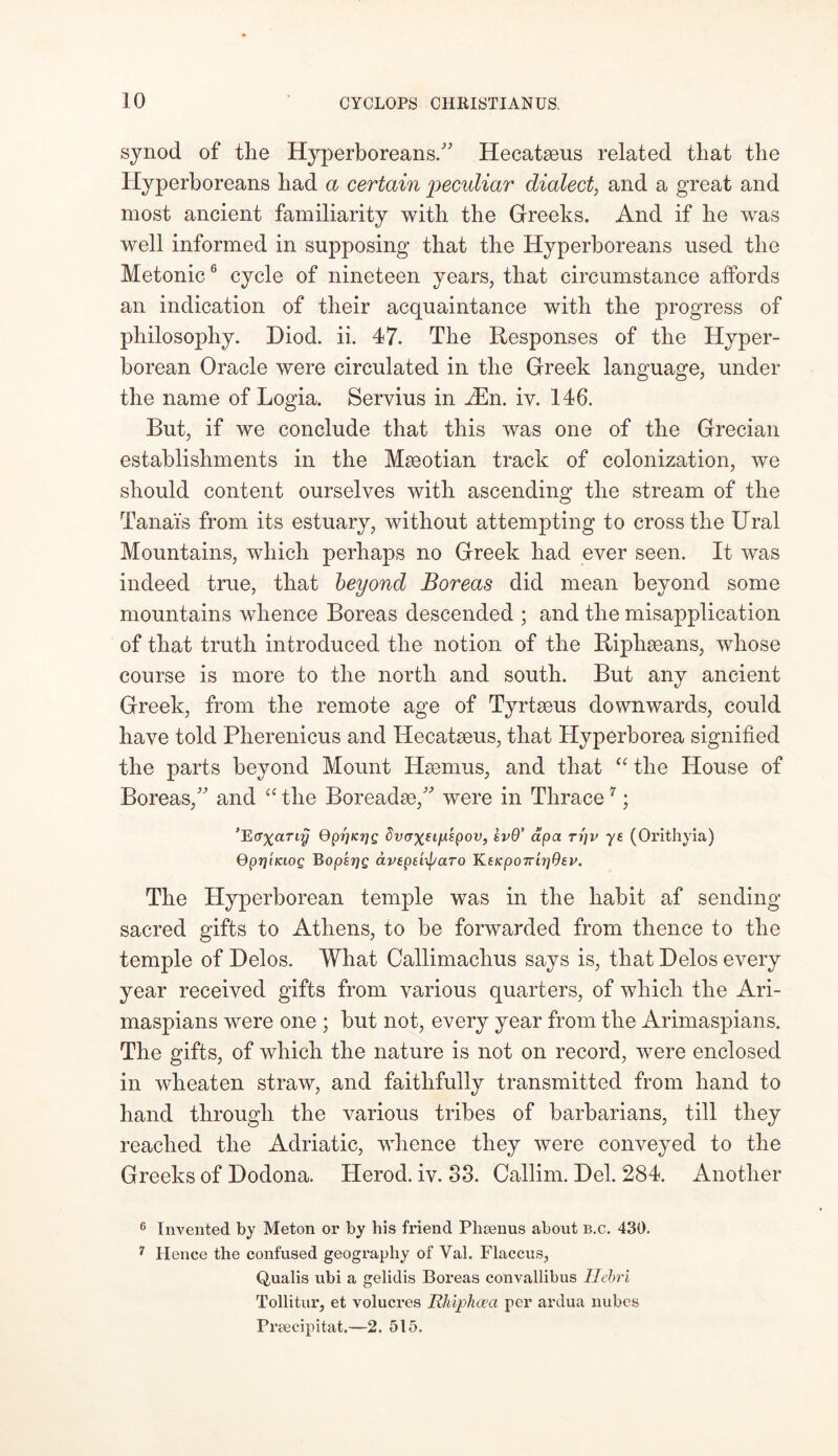 synod of the Hyperboreans/' Hecataeus related that the Hyperboreans had a certain peculiar dialect, and a great and most ancient familiarity with the Greeks. And if he was well informed in supposing that the Hyperboreans used the Metonic6 cycle of nineteen years, that circumstance affords an indication of their acquaintance with the progress of philosophy. Diod. ii. 47. The Responses of the Hyper- borean Oracle were circulated in the Greek language, under the name of Logia. Servius in iEn. iv. 146. But, if we conclude that this was one of the Grecian establishments in the Mseotian track of colonization, we should content ourselves with ascending the stream of the Tanai's from its estuary, without attempting to cross the Ural Mountains, which perhaps no Greek had ever seen. It was indeed true, that beyond Boreas did mean beyond some mountains whence Boreas descended ; and the misapplication of that truth introduced the notion of the Riphseans, whose course is more to the north and south. But any ancient Greek, from the remote age of Tyrtseus downwards, could have told Pherenicus and Hecataeus, that Hyperborea signified the parts beyond Mount Haernus, and that “ the House of Boreas, and “ the Boreadae, were in Thrace 7; 'EGxciTiy QprjKrjg dvaxftytspou, sv9’ dpa ti)v ye (Orithyia) QptjiKiOQ BopsrjQ dvepeixparo Keicpo7ru]9ei>. The Hyperborean temple was in the habit af sending sacred gifts to Athens, to be forwarded from thence to the temple of Delos. What Callimachus says is, that Delos every year received gifts from various quarters, of which the Ari- maspians were one ; but not, every year from the Arimaspians. The gifts, of which the nature is not on record, were enclosed in wheaten straw, and faithfully transmitted from hand to hand through the various tribes of barbarians, till they reached the Adriatic, whence they were conveyed to the Greeks of Dodona. Herod, iv. 33. Callim. Del. 284. Another 6 Invented by Meton or by his friend Phsenus about b.c. 430. 7 Hence the confused geography of Vah Flaccus, Q,ualis ubi a gelidis Boreas convallibus Ilebri Tollitur, et volucres Rhiphcea per ardua nubes Preecipitat.—2. 515.