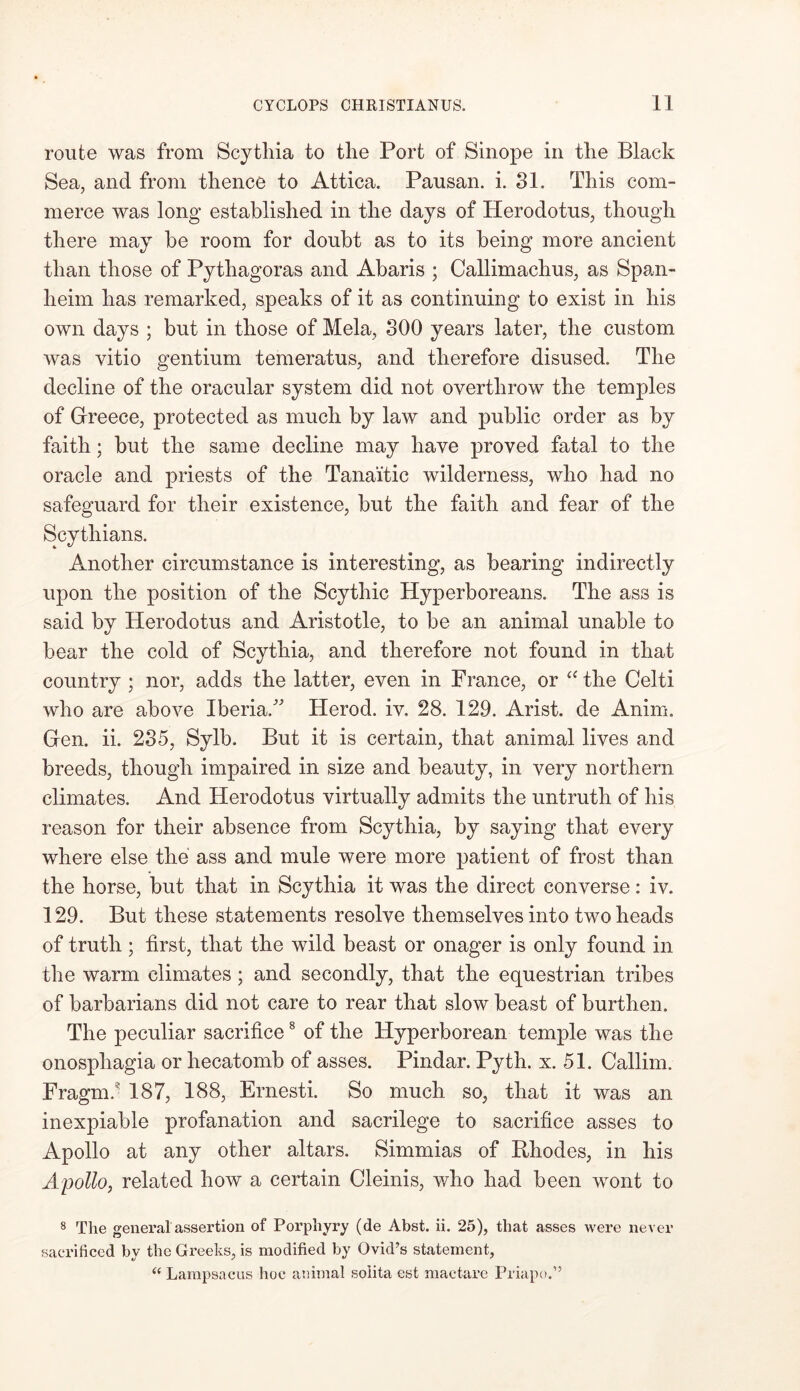route was from Scythia to the Port of Sinope in the Black Sea, and from thence to Attica. Pausan. i. 31. This com- merce was long established in the days of Herodotus, though there may be room for doubt as to its being more ancient than those of Pythagoras and Abaris ; Callimachus, as Span- lieim has remarked, speaks of it as continuing to exist in his own days ; but in those of Mela, 300 years later, the custom was vitio gentium temeratus, and therefore disused. The decline of the oracular system did not overthrow the temples of Greece, protected as much by law and public order as by faith; but the same decline may have proved fatal to the oracle and priests of the Tanaitic wilderness, who had no safeguard for their existence, but the faith and fear of the Scythians. Another circumstance is interesting, as bearing indirectly upon the position of the Scythic Hyperboreans. The ass is said by Herodotus and Aristotle, to be an animal unable to bear the cold of Scythia, and therefore not found in that country ; nor, adds the latter, even in France, or a the Celti who are above Iberia/' Herod, iv. 28. 129. Arist. cle Anim. Gen. ii. 235, Sylb. But it is certain, that animal lives and breeds, though impaired in size and beauty, in very northern climates. And Herodotus virtually admits the untruth of his reason for their absence from Scythia, by saying that every where else the ass and mule were more patient of frost than the horse, but that in Scythia it was the direct converse: iv. 129. But these statements resolve themselves into two heads of truth ; first, that the wild beast or onager is only found in the warm climates; and secondly, that the equestrian tribes of barbarians did not care to rear that slow beast of burthen. The peculiar sacrifice8 of the Hyperborean temple was the onospliagia or hecatomb of asses. Pindar. Pyth. x. 51. Callim. Fragm/ 187, 188, Ernesti. So much so, that it was an inexpiable profanation and sacrilege to sacrifice asses to Apollo at any other altars. Simmias of Rhodes, in his Apollo, related how a certain Cleinis, who had been wont to 8 The general assertion of Porphyry (de Abst. ii. 25), that asses were never sacrificed by the Greeks, is modified by Ovid’s statement, “ Lampsacus hoc animal soiita est mactare Priapo.”