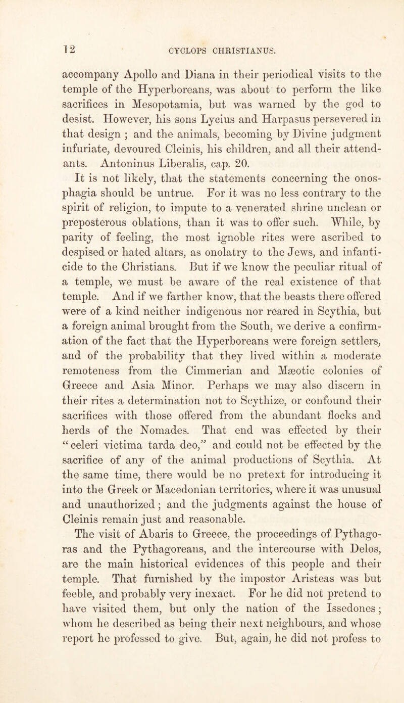 accompany Apollo and Diana in their periodical visits to the temple of the Hyperboreans, was about to perform the like sacrifices in Mesopotamia, but was warned by the god to desist. However, his sons Lycius and Harpasus persevered in that design ; and the animals, becoming by Divine judgment infuriate, devoured Cleinis, his children, and all their attend- ants. Antoninus Liberalis, cap. 20. It is not likely, that the statements concerning the onos- pliagia should be untrue. For it was no less contrary to the spirit of religion, to impute to a venerated shrine unclean or preposterous oblations, than it was to offer such. While, by parity of feeling, the most ignoble rites were ascribed to despised or hated altars, as onolatry to the Jews, and infanti- cide to the Christians. But if we know the peculiar ritual of a temple, we must be aware of the real existence of that temple. And if we farther know, that the beasts there offered were of a kind neither indigenous nor reared in Scythia, but a foreign animal brought from the South, we derive a confirm- ation of the fact that the Hyperboreans were foreign settlers, and of the probability that they lived within a moderate remoteness from the Cimmerian and Mseotic colonies of Greece and Asia Minor. Perhaps we may also discern in their rites a determination not to Scytliize, or confound their sacrifices with those offered from the abundant flocks and herds of the Nomades. That end was effected by their “ celeri victima tarda deo,” and could not be effected by the sacrifice of any of the animal productions of Scythia. At the same time, there would be no pretext for introducing it into the Greek or Macedonian territories, where it was unusual and unauthorized; and the judgments against the house of Cleinis remain just and reasonable. The visit of Abaris to Greece, the proceedings of Pythago- ras and the Pythagoreans, and the intercourse with Delos, are the main historical evidences of this people and their temple. That furnished by the impostor Aristeas was but feeble, and probably very inexact. For he did not pretend to have visited them, but only the nation of the Issedones; whom he described as being their next neighbours, and whose report he professed to give. But, again, he did not profess to