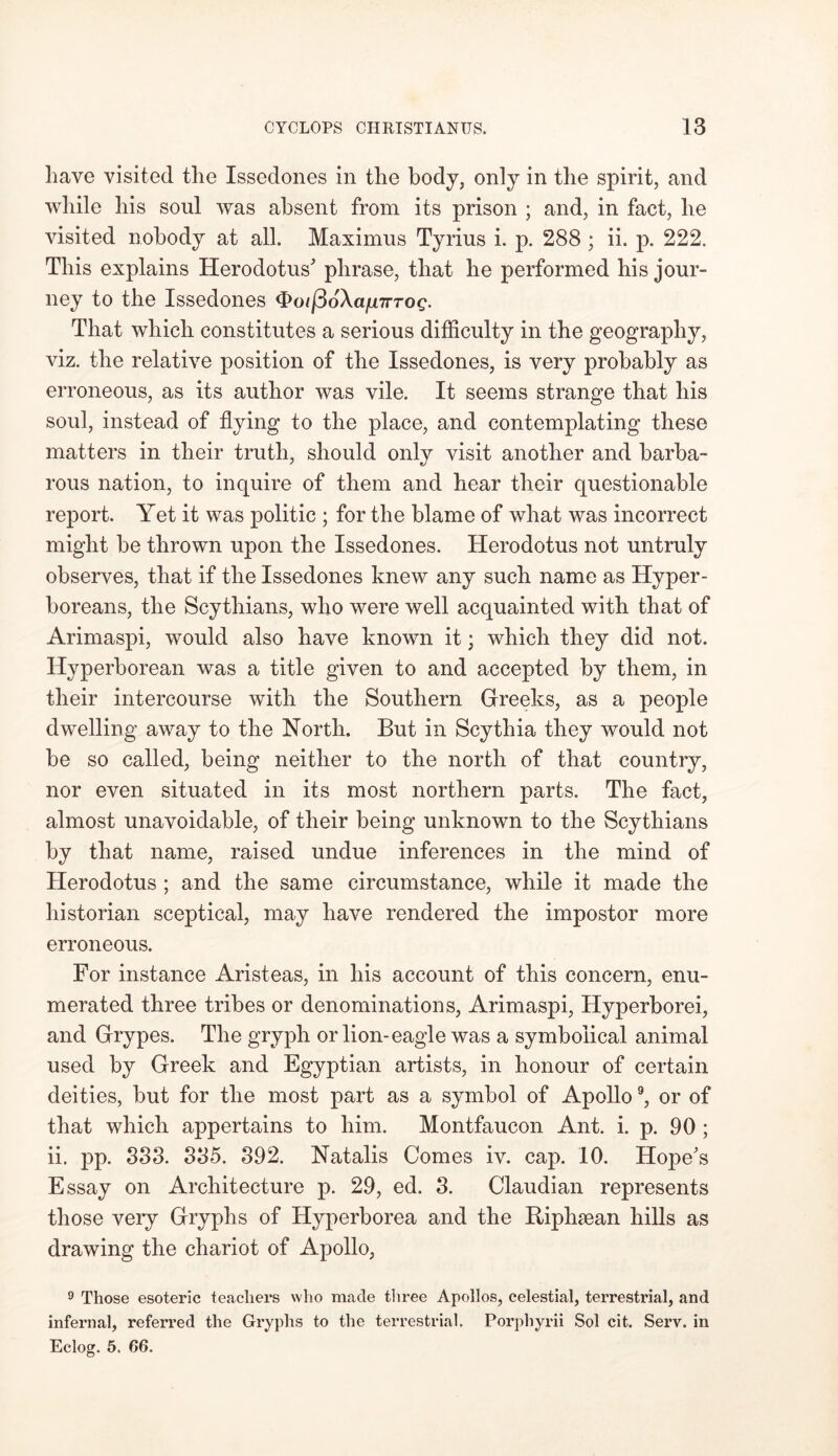 have visited the Issedones in the body, only in the spirit, and while his soul was absent from its prison ; and, in fact, he visited nobody at all. Maximus Tyrius i. p. 288 ; ii. p. 222. This explains Herodotus phrase, that he performed his jour- ney to the Issedones <Poi{36\afjnrTog. That which constitutes a serious difficulty in the geography, viz. the relative position of the Issedones, is very probably as erroneous, as its author was vile. It seems strange that his soul, instead of flying to the place, and contemplating these matters in their truth, should only visit another and barba- rous nation, to inquire of them and hear their questionable report. Yet it was politic ; for the blame of what was incorrect might be thrown upon the Issedones. Herodotus not untruly observes, that if the Issedones knew any such name as Hyper- boreans, the Scythians, who were well acquainted with that of Arimaspi, would also have known it; which they did not. Hyperborean was a title given to and accepted by them, in their intercourse with the Southern Greeks, as a people dwelling away to the North. But in Scythia they would not be so called, being neither to the north of that country, nor even situated in its most northern parts. The fact, almost unavoidable, of their being unknown to the Scythians by that name, raised undue inferences in the mind of Herodotus ; and the same circumstance, while it made the historian sceptical, may have rendered the impostor more erroneous. For instance Aristeas, in his account of this concern, enu- merated three tribes or denominations, Arimaspi, Hyperborei, and Grypes. The gryph or lion-eagle was a symbolical animal used by Greek and Egyptian artists, in honour of certain deities, but for the most part as a symbol of Apollo9, or of that which appertains to him. Montfaucon Ant. i. p. 90 ; ii. pp. 333. 335. 392. Natalis Comes iv. cap. 10. Hope's Essay on Architecture p. 29, ed. 3. Claudian represents those very Gryphs of Hyperborea and the Riphsean hills as drawing the chariot of Apollo, 9 Those esoteric teachers who made three Apollos, celestial, terrestrial, and infernal, referred the Gryphs to the terrestrial. Porphyrii Sol cit. Serv. in Eclog. 5. 66.