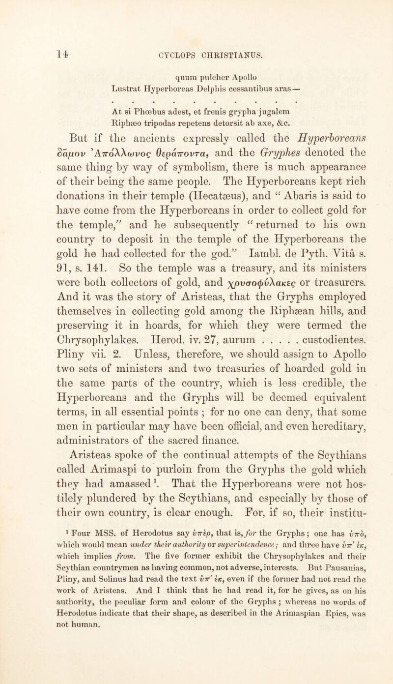 quum pulcher Apollo Lustrat Ilyperboreas Delphis cessantibus aras — At si Phoebus adest, et freuis grypha jugalem Riphseo tripodas repetens detorsit ab axe, &c. But if the ancients expressly called tlie Hyperboreans Sayov 'AttoWiovoq Oepcnrovra} and the Gryphes denoted the same thing by way of symbolism, there is much appearance of their being the same people. The Hyperboreans kept rich donations in their temple (Hecatseus), and “ Abaris is said to have come from the Hyperboreans in order to collect gold for the temple/' and he subsequently “ returned to his own country to deposit in the temple of the Hyperboreans the gold he had collected for the god. Iambi, de Pytli. Vita s. 91, s. 141. So the temple was a treasury, and its ministers were both collectors of gold, and ypvao^vXaKsg or treasurers. And it was the story of Aristeas, that the Gryphs employed themselves in collecting gold among the Riphsean hills, and preserving it in hoards, for which they were termed the Chrysophylakes. Herod, iv. 27, aurum custodientes. Pliny vii. 2. Unless, therefore, we should assign to Apollo two sets of ministers and two treasuries of hoarded gold in the same parts of the country, which is less credible, the Hyperboreans and the Gryphs will be deemed equivalent terms, in all essential points ; for no one can deny, that some men in particular may have been official, and even hereditary, administrators of the sacred finance. Aristeas spoke of the continual attempts of the Scythians called Arimaspi to purloin from the Gryphs the gold which they had amassed \ That the Hyperboreans were not hos- tilely plundered by the Scythians, and especially by those of their own country, is clear enough. For, if so, their institu- 1 Four MSS. of Herodotus say vnep, that is,for the Gryphs; one has vito, which would mean under tlieir authority or superintendence; and three have vtt’ sk, which implies from. The five former exhibit the Chrysophylakes and their Scythian countrymen as having common, not adverse, interests. But Pausanias, Pliny, and Solinus had read the text vtt’ sk, even if the former had not read the work of Aristeas. And I think that he had read it, for he gives, as on his authority, the peculiar form and colour of the Gryphs ; whereas no words of Herodotus indicate that their shape, as described in the Arimaspian Epics, was not human.