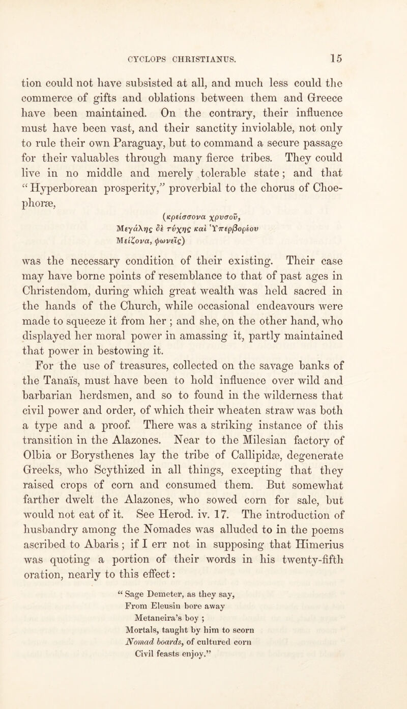tion could not liave subsisted at all, and mucli less could the commerce of gifts and oblations between them and Greece have been maintained. On the contrary, their influence must have been vast, and their sanctity inviolable, not only to rule their own Paraguay, but to command a secure passage for their valuables through many fierce tribes. They could live in no middle and merely tolerable state; and that “ Hyperborean prosperity/' proverbial to the chorus of Choe- phorse, (icptiacrova xpvaov, MeyaXtjg ds tvxvG Kai 'Ynepflopkov Me'iZovci, (pwvslg) was the necessary condition of their existing. Their case may have borne points of resemblance to that of past ages in Christendom, during which great wealth was held sacred in the hands of the Church, while occasional endeavours were made to squeeze it from her ; and she, on the other hand, who displayed her moral power in amassing it, partly maintained that power in bestowing it. For the use of treasures, collected on the savage banks of the Tanais, must have been to hold influence over wild and barbarian herdsmen, and so to found in the wilderness that civil power and order, of which their wheaten straw was both a type and a proof. There was a striking instance of this transition in the Alazones. Near to the Milesian factory of Olbia or Borysthenes lay the tribe of Callipidm, degenerate Greeks, who Scythized in all things, excepting that they raised crops of corn and consumed them. But somewhat farther dwelt the Alazones, who sowed corn for sale, but would not eat of it. See Herod, iv. 17. The introduction of husbandry among the Nomades was alluded to in the poems ascribed to Abaris; if I err not in supposing that Himerius was quoting a portion of their words in his twenty-fifth oration, nearly to this effect: “ Sage Demeter, as they say, From Eleusin bore away Metaneira’s boy ; Mortals, taught by him to scorn Nomad boards, of cultured corn Civil feasts enjoy.”