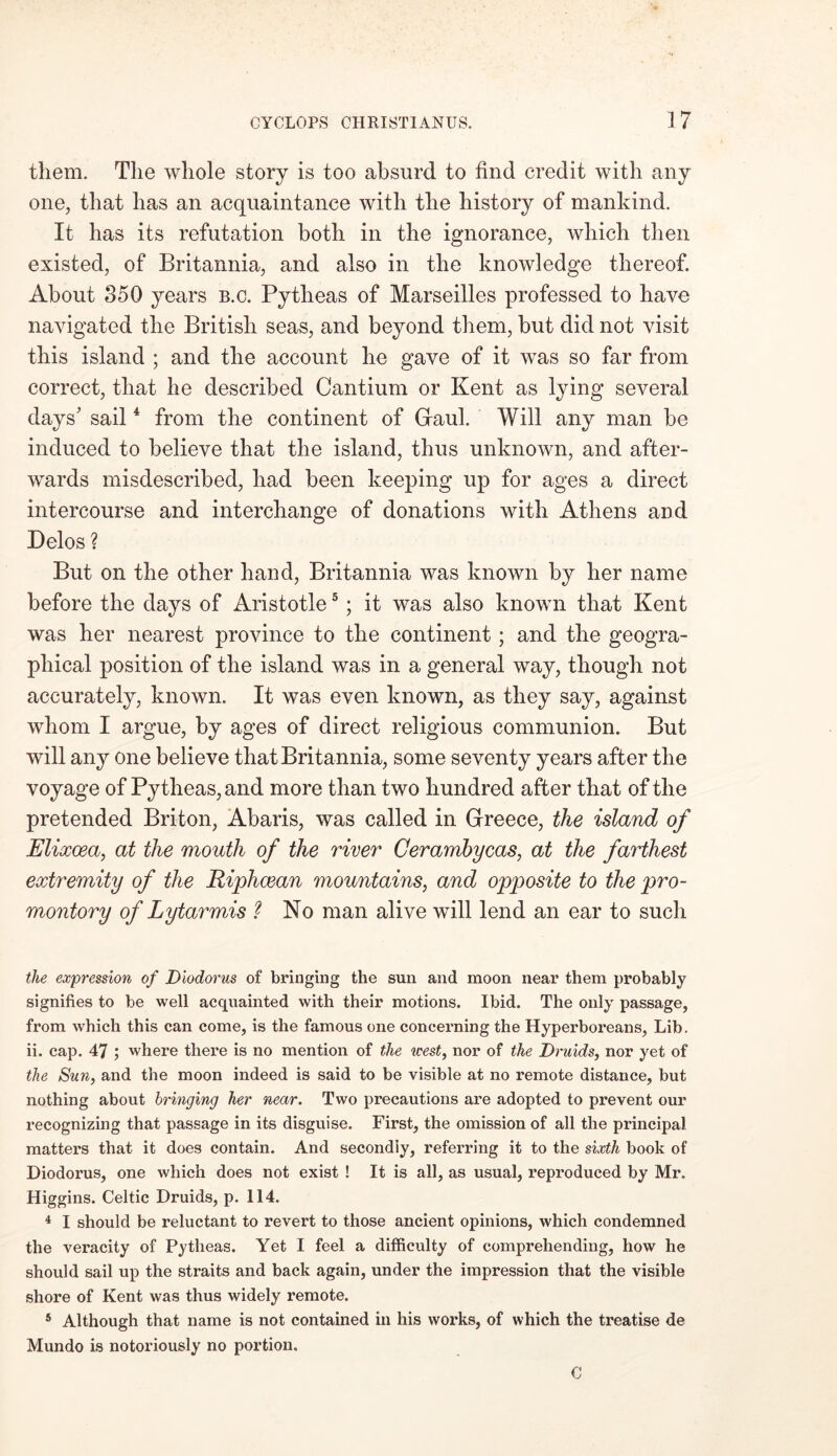 them. The whole story is too absurd to find credit with any one, that has an acquaintance with the history of mankind. It has its refutation both in the ignorance, which then existed, of Britannia, and also in the knowledge thereof. About 350 years b.c. Pytheas of Marseilles professed to have navigated the British seas, and beyond them, but did not visit this island ; and the account he gave of it was so far from correct, that he described Cantium or Kent as lying several days' sail4 from the continent of Gaul. Will any man be induced to believe that the island, thus unknown, and after- wards misdescribed, had been keeping up for ages a direct intercourse and interchange of donations with Athens and Delos ? But on the other hand, Britannia was known by her name before the days of Aristotle5; it was also known that Kent was her nearest province to the continent; and the geogra- phical position of the island was in a general way, though not accurately, known. It was even known, as they say, against whom I argue, by ages of direct religious communion. But will any one believe that Britannia, some seventy years after the voyage of Pytheas, and more than two hundred after that of the pretended Briton, Abaris, was called in Greece, the island of Elixoea, at the mouth of the river Cerambycas, at the farthest extremity of the Riphcean mountains, and opposite to the pro- montory of Lytarmis ? No man alive will lend an ear to such the expression of Diodorus of bringing the sun and moon near them probably signifies to be well acquainted with their motions. Ibid. The only passage, from which this can come, is the famous one concerning the Hyperboreans, Lib. ii. cap. 47 ; where there is no mention of the west, nor of the Druids, nor yet of the Sun, and the moon indeed is said to be visible at no remote distance, but nothing about bringing her near. Two precautions are adopted to prevent our recognizing that passage in its disguise. First, the omission of all the principal matters that it does contain. And secondly, referring it to the sixth book of Diodorus, one which does not exist ! It is all, as usual, reproduced by Mr. Higgins. Celtic Druids, p. 114. 4 I should be reluctant to revert to those ancient opinions, which condemned the veracity of Pytheas. Yet I feel a difficulty of comprehending, how he should sail up the straits and back again, under the impression that the visible shore of Kent was thus widely remote. 5 Although that name is not contained in his works, of which the treatise de Mundo is notoriously no portion. C